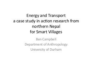 Energy	and	Transport	
a	case	study	in	ac2on	research	from	
northern	Nepal		
for	Smart	Villages	
Ben	Campbell	
Department	of	Anthropology	
University	of	Durham		
 