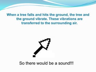 When a tree falls and hits the ground, the tree and
    the ground vibrate. These vibrations are
        transferred to the surrounding air.




                      0


       So there would be a sound!!!
 