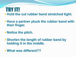 TRY IT!
 Hold the cut rubber band stretched tight.

 Have a partner pluck the rubber band with
 their finger.

 Notice the pitch.

 Shorten the length of rubber band by
 holding it in the middle.

 What was different??
 