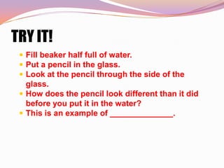 TRY IT!
  Fill beaker half full of water.
  Put a pencil in the glass.
  Look at the pencil through the side of the
   glass.
  How does the pencil look different than it did
   before you put it in the water?
  This is an example of ______________.
 