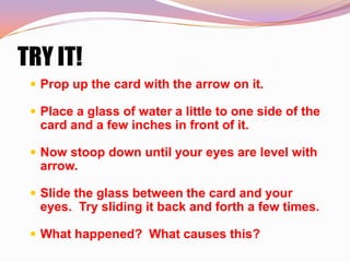 TRY IT!
  Prop up the card with the arrow on it.

  Place a glass of water a little to one side of the
  card and a few inches in front of it.

  Now stoop down until your eyes are level with
  arrow.

  Slide the glass between the card and your
  eyes. Try sliding it back and forth a few times.

  What happened? What causes this?
 