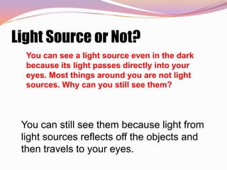 Light Source or Not?
  You can see a light source even in the dark
  because its light passes directly into your
  eyes. Most things around you are not light
  sources. Why can you still see them?



 You can still see them because light from
 light sources reflects off the objects and
 then travels to your eyes.
 