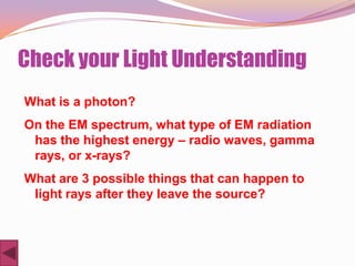 Check your Light Understanding
What is a photon?
On the EM spectrum, what type of EM radiation
 has the highest energy – radio waves, gamma
 rays, or x-rays?
What are 3 possible things that can happen to
 light rays after they leave the source?
 