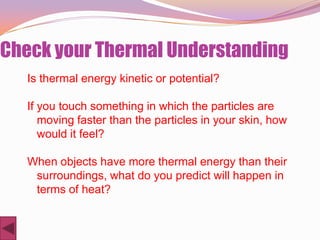 Check your Thermal Understanding
   Is thermal energy kinetic or potential?

   If you touch something in which the particles are
      moving faster than the particles in your skin, how
      would it feel?

   When objects have more thermal energy than their
    surroundings, what do you predict will happen in
    terms of heat?
 