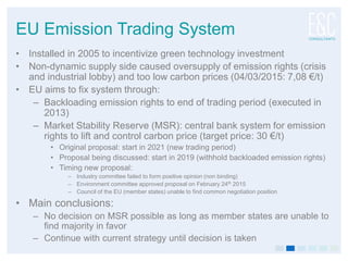 EU Emission Trading System
• Installed in 2005 to incentivize green technology investment
• Non-dynamic supply side caused oversupply of emission rights (crisis
and industrial lobby) and too low carbon prices (04/03/2015: 7,08 €/t)
• EU aims to fix system through:
– Backloading emission rights to end of trading period (executed in
2013)
– Market Stability Reserve (MSR): central bank system for emission
rights to lift and control carbon price (target price: 30 €/t)
• Original proposal: start in 2021 (new trading period)
• Proposal being discussed: start in 2019 (withhold backloaded emission rights)
• Timing new proposal:
– Industry committee failed to form positive opinion (non binding)
– Environment committee approved proposal on February 24th 2015
– Council of the EU (member states) unable to find common negotiation position
• Main conclusions:
– No decision on MSR possible as long as member states are unable to
find majority in favor
– Continue with current strategy until decision is taken
 