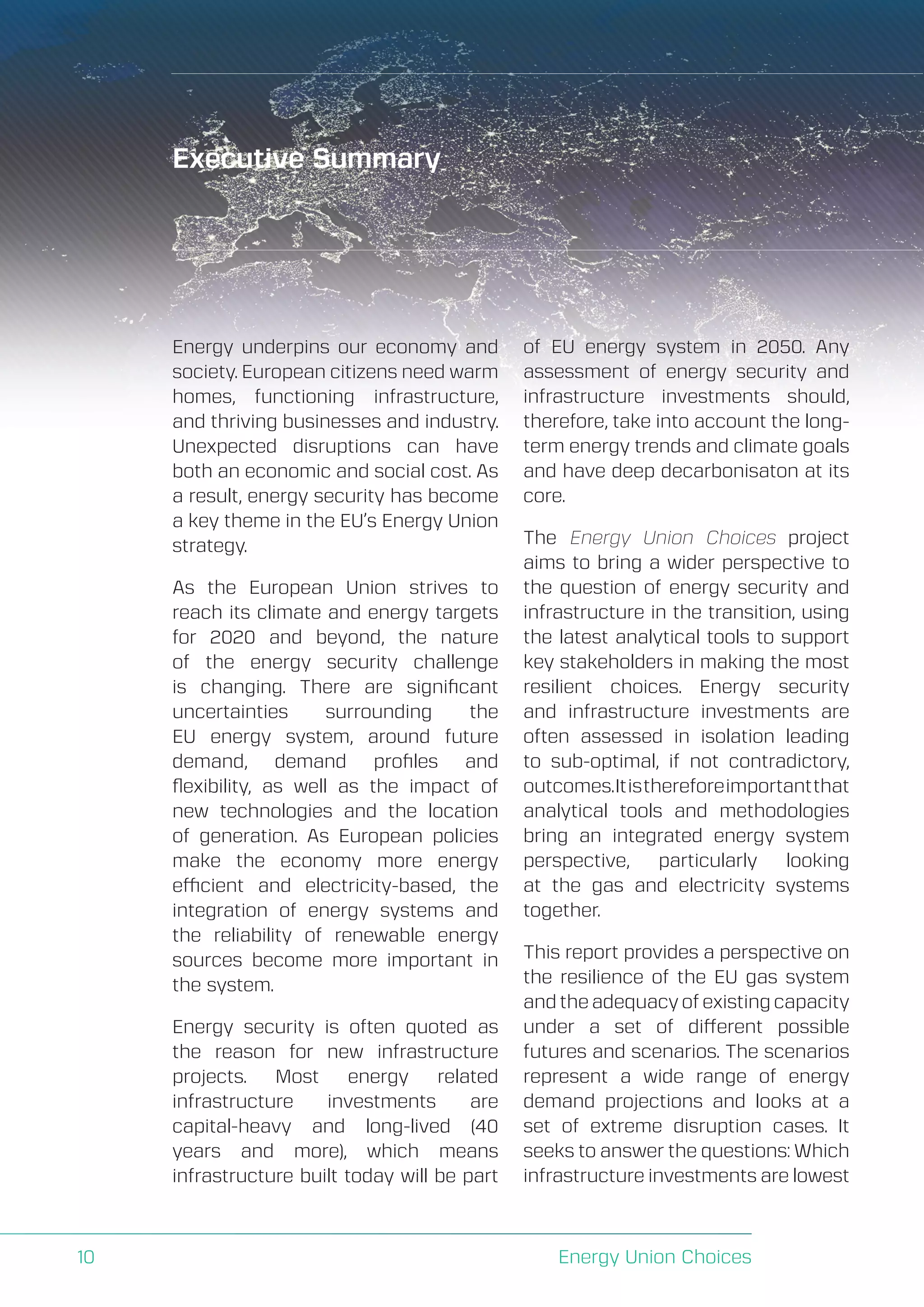 A Perspective on Infrastructure and Energy Security In the Transition
Energy Union Choices10
Executive Summary
Energy underpins our economy and
society. European citizens need warm
homes, functioning infrastructure,
and thriving businesses and industry.
Unexpected disruptions can have
both an economic and social cost. As
a result, energy security has become
a key theme in the EU’s Energy Union
strategy.
As the European Union strives to
reach its climate and energy targets
for 2020 and beyond, the nature
of the energy security challenge
is changing. There are significant
uncertainties surrounding the
EU energy system, around future
demand, demand profiles and
flexibility, as well as the impact of
new technologies and the location
of generation. As European policies
make the economy more energy
efficient and electricity-based, the
integration of energy systems and
the reliability of renewable energy
sources become more important in
the system.
Energy security is often quoted as
the reason for new infrastructure
projects. Most energy related
infrastructure investments are
capital-heavy and long-lived (40
years and more), which means
infrastructure built today will be part
of EU energy system in 2050. Any
assessment of energy security and
infrastructure investments should,
therefore, take into account the long-
term energy trends and climate goals
and have deep decarbonisaton at its
core.
The Energy Union Choices project
aims to bring a wider perspective to
the question of energy security and
infrastructure in the transition, using
the latest analytical tools to support
key stakeholders in making the most
resilient choices. Energy security
and infrastructure investments are
often assessed in isolation leading
to sub-optimal, if not contradictory,
outcomes.Itisthereforeimportantthat
analytical tools and methodologies
bring an integrated energy system
perspective, particularly looking
at the gas and electricity systems
together.
This report provides a perspective on
the resilience of the EU gas system
and the adequacy of existing capacity
under a set of different possible
futures and scenarios. The scenarios
represent a wide range of energy
demand projections and looks at a
set of extreme disruption cases. It
seeks to answer the questions: Which
infrastructure investments are lowest
 