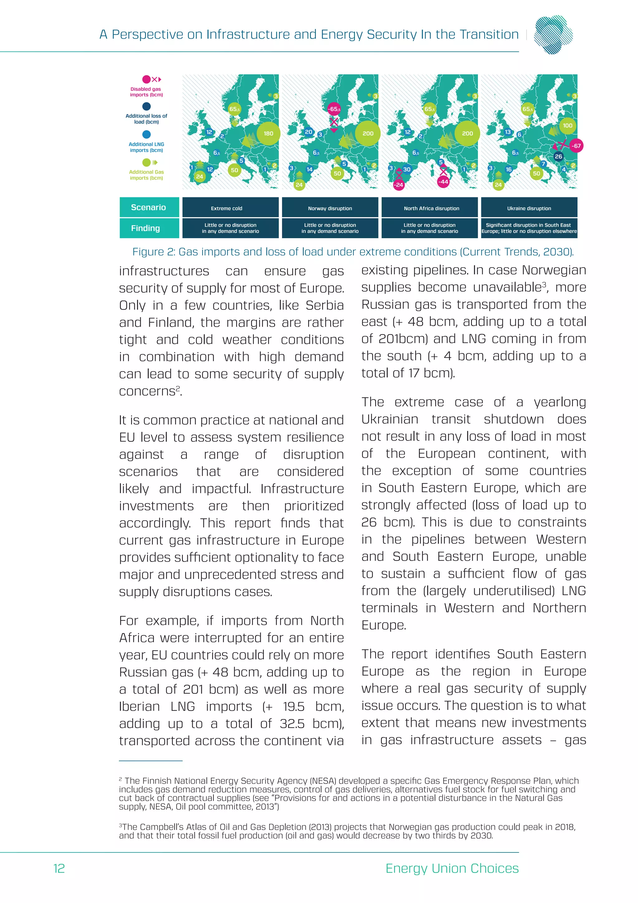 A Perspective on Infrastructure and Energy Security In the Transition
Energy Union Choices12
infrastructures can ensure gas
security of supply for most of Europe.
Only in a few countries, like Serbia
and Finland, the margins are rather
tight and cold weather conditions
in combination with high demand
can lead to some security of supply
concerns2
.
It is common practice at national and
EU level to assess system resilience
against a range of disruption
scenarios that are considered
likely and impactful. Infrastructure
investments are then prioritized
accordingly. This report finds that
current gas infrastructure in Europe
provides sufficient optionality to face
major and unprecedented stress and
supply disruptions cases.
For example, if imports from North
Africa were interrupted for an entire
year, EU countries could rely on more
Russian gas (+ 48 bcm, adding up to
a total of 201 bcm) as well as more
Iberian LNG imports (+ 19.5 bcm,
adding up to a total of 32.5 bcm),
transported across the continent via
existing pipelines. In case Norwegian
supplies become unavailable3
, more
Russian gas is transported from the
east (+ 48 bcm, adding up to a total
of 201bcm) and LNG coming in from
the south (+ 4 bcm, adding up to a
total of 17 bcm).
The extreme case of a yearlong
Ukrainian transit shutdown does
not result in any loss of load in most
of the European continent, with
the exception of some countries
in South Eastern Europe, which are
strongly affected (loss of load up to
26 bcm). This is due to constraints
in the pipelines between Western
and South Eastern Europe, unable
to sustain a sufficient flow of gas
from the (largely underutilised) LNG
terminals in Western and Northern
Europe.
The report identifies South Eastern
Europe as the region in Europe
where a real gas security of supply
issue occurs. The question is to what
extent that means new investments
in gas infrastructure assets – gas
Figure 2: Gas imports and loss of load under extreme conditions (Current Trends, 2030).
2
The Finnish National Energy Security Agency (NESA) developed a specific Gas Emergency Response Plan, which
includes gas demand reduction measures, control of gas deliveries, alternatives fuel stock for fuel switching and
cut back of contractual supplies (see “Provisions for and actions in a potential disturbance in the Natural Gas
supply, NESA, Oil pool committee, 2013”)
3
The Campbell’s Atlas of Oil and Gas Depletion (2013) projects that Norwegian gas production could peak in 2018,
and that their total fossil fuel production (oil and gas) would decrease by two thirds by 2030.
Scenario
Finding
Extreme cold
Additional loss of
load (bcm)
Additional LNG
imports (bcm)
Additional Gas
imports (bcm)
Norway disruption North Africa disruption Ukraine disruption
Little or no disruption
in any demand scenario
Little or no disruption
in any demand scenario
Little or no disruption
in any demand scenario
Signiﬁcant disruption in South East
Europe; little or no disruption elsewhere
1
2
2
3
1
24
50
180
65,5 65,5 65,5
12
12
2
12
6,5
5
2
3
3
3
1
24
50
200
14
20
6,5
5 2
3
3
6
4
24
50
26
100
16
13
6,5
72
3
3 1
200
30
6,5
5
Disabled gas
imports (bcm)
-65,5
-67
-24
-44
 