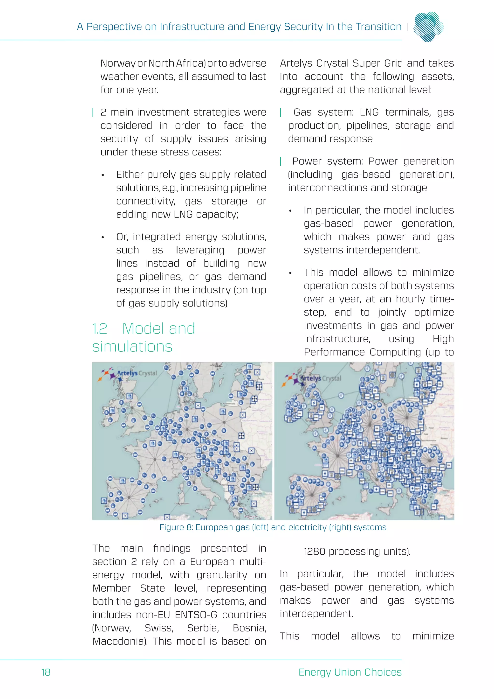 A Perspective on Infrastructure and Energy Security In the Transition
Energy Union Choices18
NorwayorNorthAfrica)ortoadverse
weather events, all assumed to last
for one year.
| 2 main investment strategies were
considered in order to face the
security of supply issues arising
under these stress cases:
• Either purely gas supply related
solutions,e.g.,increasingpipeline
connectivity, gas storage or
adding new LNG capacity;
• Or, integrated energy solutions,
such as leveraging power
lines instead of building new
gas pipelines, or gas demand
response in the industry (on top
of gas supply solutions)
1.2 Model and
simulations
The main findings presented in
section 2 rely on a European multi-
energy model, with granularity on
Member State level, representing
both the gas and power systems, and
includes non-EU ENTSO-G countries
(Norway, Swiss, Serbia, Bosnia,
Macedonia). This model is based on
Artelys Crystal Super Grid and takes
into account the following assets,
aggregated at the national level:
| Gas system: LNG terminals, gas
production, pipelines, storage and
demand response
| Power system: Power generation
(including gas-based generation),
interconnections and storage
• In particular, the model includes
gas-based power generation,
which makes power and gas
systems interdependent.
• This model allows to minimize
operation costs of both systems
over a year, at an hourly time-
step, and to jointly optimize
investments in gas and power
infrastructure, using High
Performance Computing (up to
1280 processing units).
In particular, the model includes
gas-based power generation, which
makes power and gas systems
interdependent.
This model allows to minimize
Figure 8: European gas (left) and electricity (right) systems
 