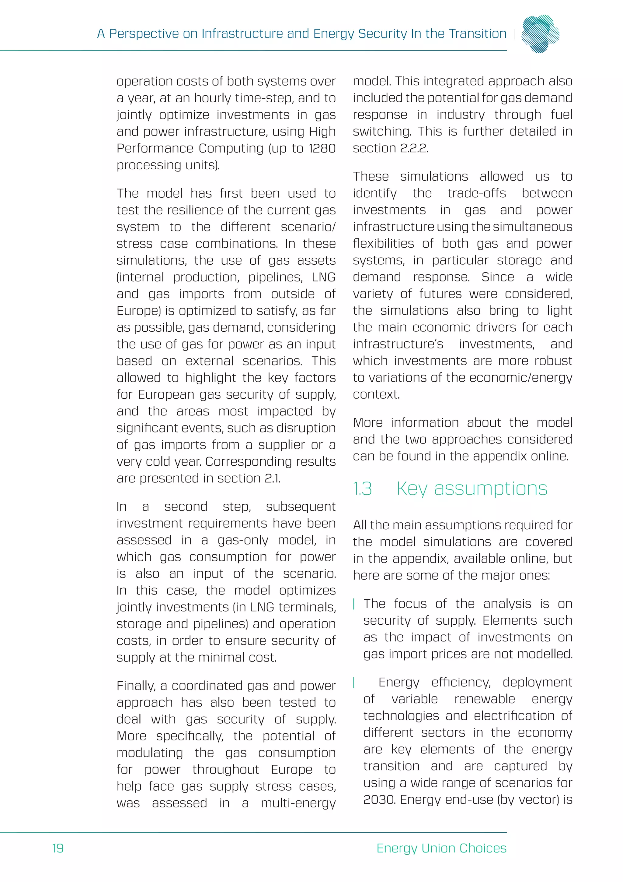 A Perspective on Infrastructure and Energy Security In the Transition
Energy Union Choices19
operation costs of both systems over
a year, at an hourly time-step, and to
jointly optimize investments in gas
and power infrastructure, using High
Performance Computing (up to 1280
processing units).
The model has first been used to
test the resilience of the current gas
system to the different scenario/
stress case combinations. In these
simulations, the use of gas assets
(internal production, pipelines, LNG
and gas imports from outside of
Europe) is optimized to satisfy, as far
as possible, gas demand, considering
the use of gas for power as an input
based on external scenarios. This
allowed to highlight the key factors
for European gas security of supply,
and the areas most impacted by
significant events, such as disruption
of gas imports from a supplier or a
very cold year. Corresponding results
are presented in section 2.1.
In a second step, subsequent
investment requirements have been
assessed in a gas-only model, in
which gas consumption for power
is also an input of the scenario.
In this case, the model optimizes
jointly investments (in LNG terminals,
storage and pipelines) and operation
costs, in order to ensure security of
supply at the minimal cost.
Finally, a coordinated gas and power
approach has also been tested to
deal with gas security of supply.
More specifically, the potential of
modulating the gas consumption
for power throughout Europe to
help face gas supply stress cases,
was assessed in a multi-energy
model. This integrated approach also
included the potential for gas demand
response in industry through fuel
switching. This is further detailed in
section 2.2.2.
These simulations allowed us to
identify the trade-offs between
investments in gas and power
infrastructure using the simultaneous
flexibilities of both gas and power
systems, in particular storage and
demand response. Since a wide
variety of futures were considered,
the simulations also bring to light
the main economic drivers for each
infrastructure’s investments, and
which investments are more robust
to variations of the economic/energy
context.
More information about the model
and the two approaches considered
can be found in the appendix online.
1.3	 Key assumptions
All the main assumptions required for
the model simulations are covered
in the appendix, available online, but
here are some of the major ones:
| 	The focus of the analysis is on
security of supply. Elements such
as the impact of investments on
gas import prices are not modelled.
| Energy efficiency, deployment
of variable renewable energy
technologies and electrification of
different sectors in the economy
are key elements of the energy
transition and are captured by
using a wide range of scenarios for
2030. Energy end-use (by vector) is
 