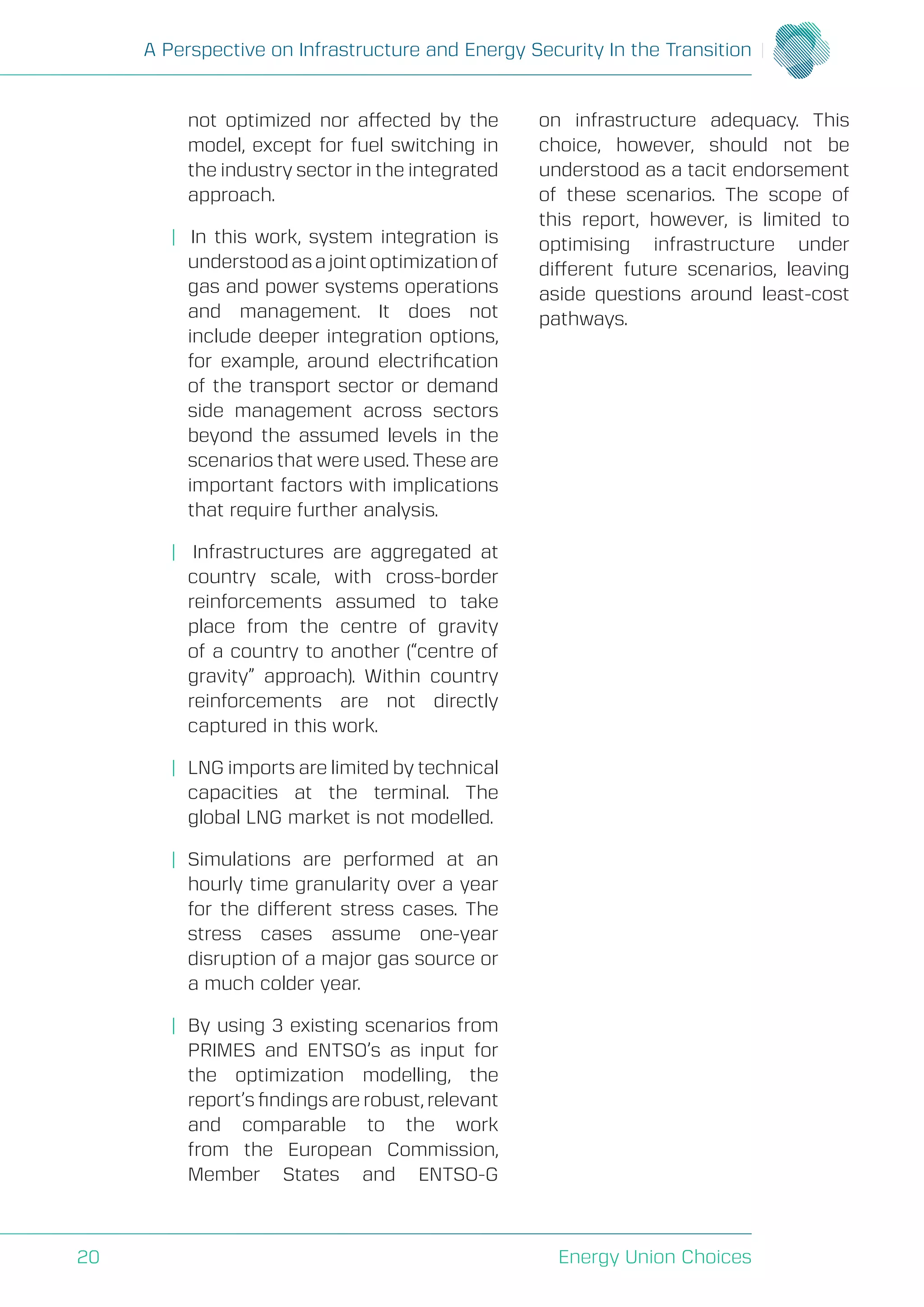 A Perspective on Infrastructure and Energy Security In the Transition
Energy Union Choices20
not optimized nor affected by the
model, except for fuel switching in
the industry sector in the integrated
approach.
| In this work, system integration is
understoodasajointoptimizationof
gas and power systems operations
and management. It does not
include deeper integration options,
for example, around electrification
of the transport sector or demand
side management across sectors
beyond the assumed levels in the
scenarios that were used. These are
important factors with implications
that require further analysis.
| Infrastructures are aggregated at
country scale, with cross-border
reinforcements assumed to take
place from the centre of gravity
of a country to another (“centre of
gravity” approach). Within country
reinforcements are not directly
captured in this work.
| 	LNG imports are limited by technical
capacities at the terminal. The
global LNG market is not modelled.
| 	Simulations are performed at an
hourly time granularity over a year
for the different stress cases. The
stress cases assume one-year
disruption of a major gas source or
a much colder year.
| 	By using 3 existing scenarios from
PRIMES and ENTSO’s as input for
the optimization modelling, the
report’s findings are robust, relevant
and comparable to the work
from the European Commission,
Member States and ENTSO-G
on infrastructure adequacy. This
choice, however, should not be
understood as a tacit endorsement
of these scenarios. The scope of
this report, however, is limited to
optimising infrastructure under
different future scenarios, leaving
aside questions around least-cost
pathways.
 