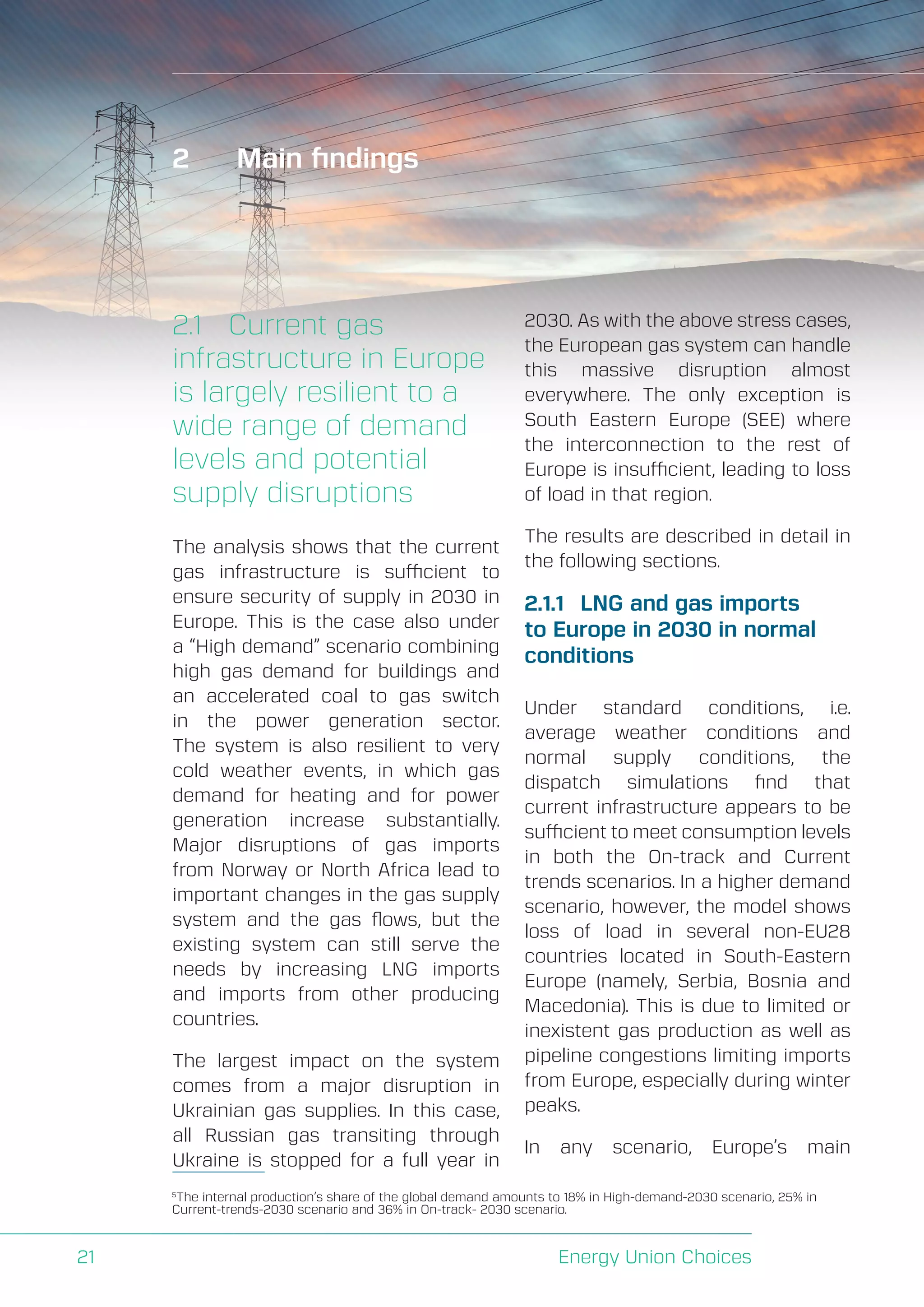 A Perspective on Infrastructure and Energy Security In the Transition
Energy Union Choices21
2	 Main findings
2.1	 Current gas
infrastructure in Europe
is largely resilient to a
wide range of demand
levels and potential
supply disruptions
The analysis shows that the current
gas infrastructure is sufficient to
ensure security of supply in 2030 in
Europe. This is the case also under
a “High demand” scenario combining
high gas demand for buildings and
an accelerated coal to gas switch
in the power generation sector.
The system is also resilient to very
cold weather events, in which gas
demand for heating and for power
generation increase substantially.
Major disruptions of gas imports
from Norway or North Africa lead to
important changes in the gas supply
system and the gas flows, but the
existing system can still serve the
needs by increasing LNG imports
and imports from other producing
countries.
The largest impact on the system
comes from a major disruption in
Ukrainian gas supplies. In this case,
all Russian gas transiting through
Ukraine is stopped for a full year in
2030. As with the above stress cases,
the European gas system can handle
this massive disruption almost
everywhere. The only exception is
South Eastern Europe (SEE) where
the interconnection to the rest of
Europe is insufficient, leading to loss
of load in that region.
The results are described in detail in
the following sections.
2.1.1	 LNG and gas imports
to Europe in 2030 in normal
conditions
Under standard conditions, i.e.
average weather conditions and
normal supply conditions, the
dispatch simulations find that
current infrastructure appears to be
sufficient to meet consumption levels
in both the On-track and Current
trends scenarios. In a higher demand
scenario, however, the model shows
loss of load in several non-EU28
countries located in South-Eastern
Europe (namely, Serbia, Bosnia and
Macedonia). This is due to limited or
inexistent gas production as well as
pipeline congestions limiting imports
from Europe, especially during winter
peaks.
In any scenario, Europe’s main
5
The internal production’s share of the global demand amounts to 18% in High-demand-2030 scenario, 25% in
Current-trends-2030 scenario and 36% in On-track- 2030 scenario.
 