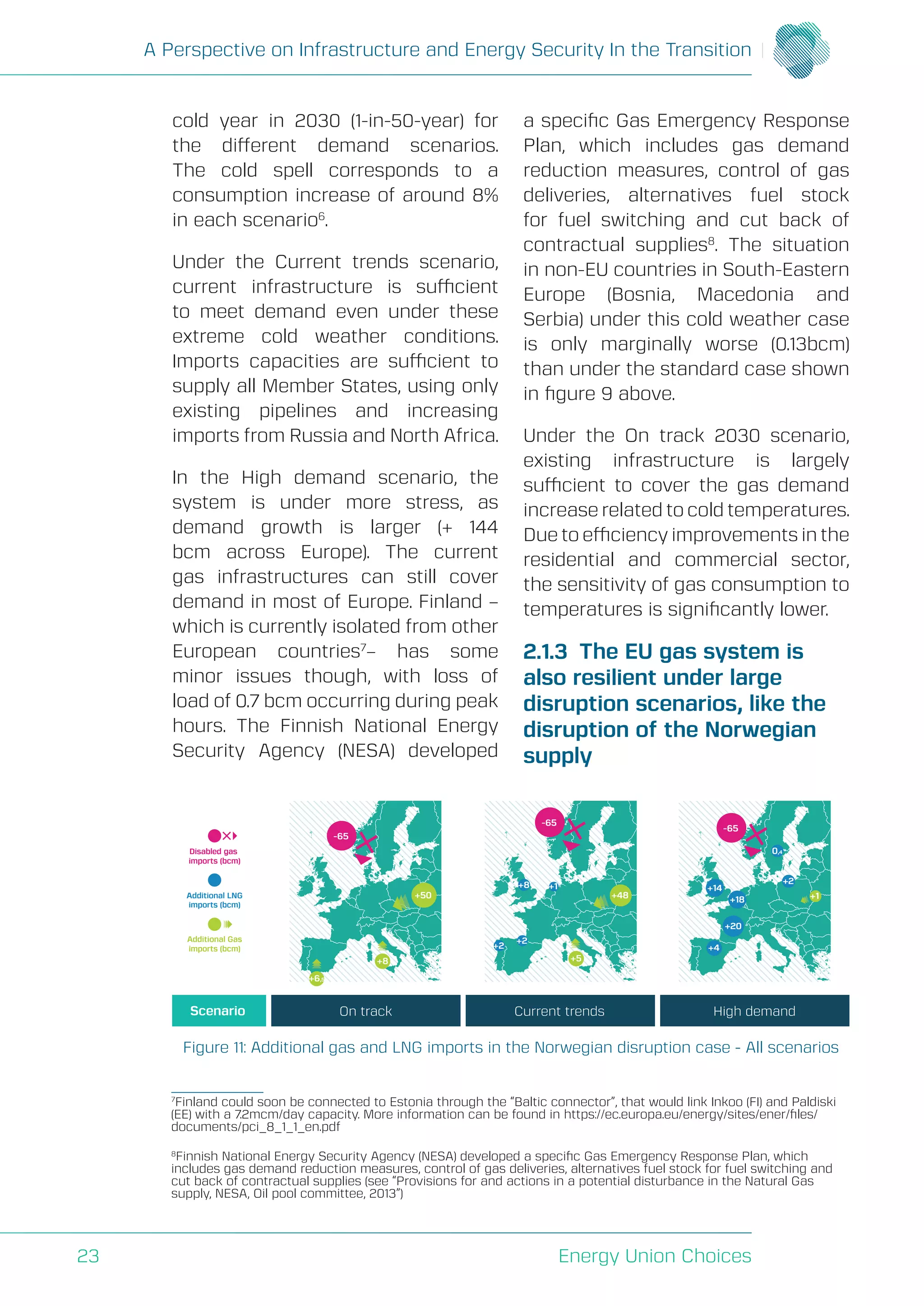A Perspective on Infrastructure and Energy Security In the Transition
Energy Union Choices23
cold year in 2030 (1-in-50-year) for
the different demand scenarios.
The cold spell corresponds to a
consumption increase of around 8%
in each scenario6
.
Under the Current trends scenario,
current infrastructure is sufficient
to meet demand even under these
extreme cold weather conditions.
Imports capacities are sufficient to
supply all Member States, using only
existing pipelines and increasing
imports from Russia and North Africa.
In the High demand scenario, the
system is under more stress, as
demand growth is larger (+ 144
bcm across Europe). The current
gas infrastructures can still cover
demand in most of Europe. Finland –
which is currently isolated from other
European countries7
– has some
minor issues though, with loss of
load of 0.7 bcm occurring during peak
hours. The Finnish National Energy
Security Agency (NESA) developed
a specific Gas Emergency Response
Plan, which includes gas demand
reduction measures, control of gas
deliveries, alternatives fuel stock
for fuel switching and cut back of
contractual supplies8
. The situation
in non-EU countries in South-Eastern
Europe (Bosnia, Macedonia and
Serbia) under this cold weather case
is only marginally worse (0.13bcm)
than under the standard case shown
in figure 9 above.
Under the On track 2030 scenario,
existing infrastructure is largely
sufficient to cover the gas demand
increase related to cold temperatures.
Due to efficiency improvements in the
residential and commercial sector,
the sensitivity of gas consumption to
temperatures is significantly lower.
2.1.3 The EU gas system is
also resilient under large
disruption scenarios, like the
disruption of the Norwegian
supply
Figure 11: Additional gas and LNG imports in the Norwegian disruption case - All scenarios
Disabled gas
imports (bcm)
Additional LNG
imports (bcm)
Additional Gas
imports (bcm)
Scenario On track Current trends High demand
+2
+2
+4+2
+8 +1
0,4
+14
+18
+20
-65
-65
-65
+6,5
+8 +5
+50 +48 +1
7
Finland could soon be connected to Estonia through the “Baltic connector”, that would link Inkoo (FI) and Paldiski
(EE) with a 7.2mcm/day capacity. More information can be found in https://ec.europa.eu/energy/sites/ener/files/
documents/pci_8_1_1_en.pdf
8
Finnish National Energy Security Agency (NESA) developed a specific Gas Emergency Response Plan, which
includes gas demand reduction measures, control of gas deliveries, alternatives fuel stock for fuel switching and
cut back of contractual supplies (see “Provisions for and actions in a potential disturbance in the Natural Gas
supply, NESA, Oil pool committee, 2013”)
 