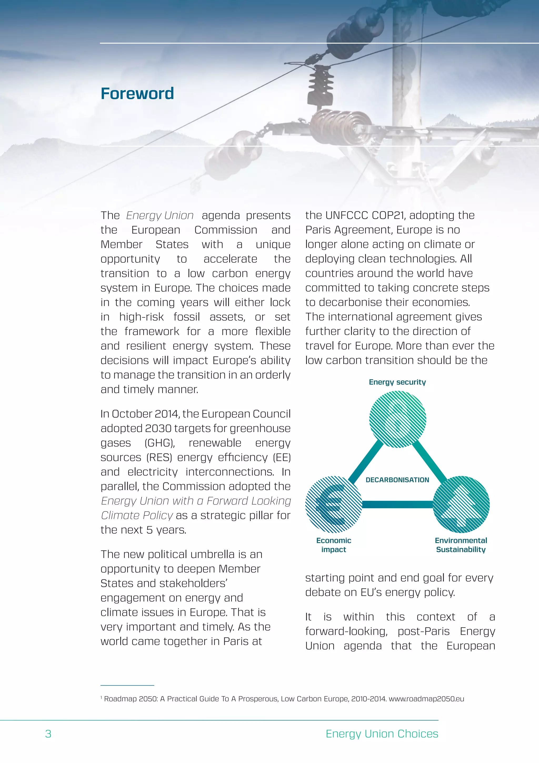 A Perspective on Infrastructure and Energy Security In the Transition
Energy Union Choices3
The Energy Union agenda presents
the European Commission and
Member States with a unique
opportunity to accelerate the
transition to a low carbon energy
system in Europe. The choices made
in the coming years will either lock
in high-risk fossil assets, or set
the framework for a more flexible
and resilient energy system. These
decisions will impact Europe’s ability
to manage the transition in an orderly
and timely manner.
In October 2014, the European Council
adopted 2030 targets for greenhouse
gases (GHG), renewable energy
sources (RES) energy efficiency (EE)
and electricity interconnections. In
parallel, the Commission adopted the
Energy Union with a Forward Looking
Climate Policy as a strategic pillar for
the next 5 years.
The new political umbrella is an
opportunity to deepen Member
States and stakeholders’
engagement on energy and
climate issues in Europe. That is
very important and timely. As the
world came together in Paris at
the UNFCCC COP21, adopting the
Paris Agreement, Europe is no
longer alone acting on climate or
deploying clean technologies. All
countries around the world have
committed to taking concrete steps
to decarbonise their economies.
The international agreement gives
further clarity to the direction of
travel for Europe. More than ever the
low carbon transition should be the
starting point and end goal for every
debate on EU’s energy policy.
It is within this context of a
forward-looking, post-Paris Energy
Union agenda that the European
Foreword
1
Roadmap 2050: A Practical Guide To A Prosperous, Low Carbon Europe, 2010-2014. www.roadmap2050.eu
DECARBONISATION
Economic
impact
Environmental
Sustainability
Energy security
 