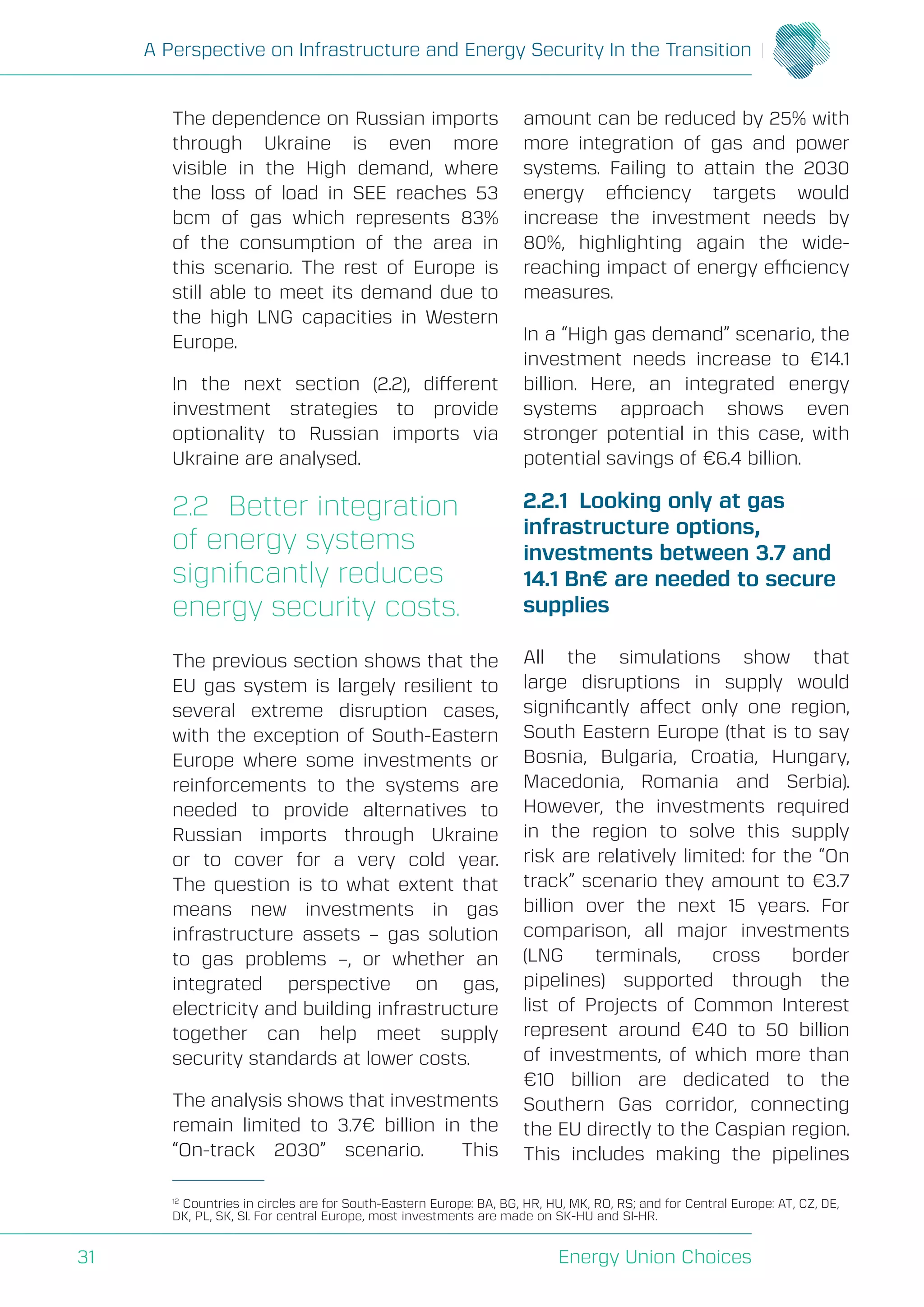 A Perspective on Infrastructure and Energy Security In the Transition
Energy Union Choices31
The dependence on Russian imports
through Ukraine is even more
visible in the High demand, where
the loss of load in SEE reaches 53
bcm of gas which represents 83%
of the consumption of the area in
this scenario. The rest of Europe is
still able to meet its demand due to
the high LNG capacities in Western
Europe.
In the next section (2.2), different
investment strategies to provide
optionality to Russian imports via
Ukraine are analysed.
2.2	 Better integration
of energy systems
significantly reduces
energy security costs.
The previous section shows that the
EU gas system is largely resilient to
several extreme disruption cases,
with the exception of South-Eastern
Europe where some investments or
reinforcements to the systems are
needed to provide alternatives to
Russian imports through Ukraine
or to cover for a very cold year.
The question is to what extent that
means new investments in gas
infrastructure assets – gas solution
to gas problems –, or whether an
integrated perspective on gas,
electricity and building infrastructure
together can help meet supply
security standards at lower costs.
The analysis shows that investments
remain limited to 3.7€ billion in the
“On-track 2030” scenario. This
amount can be reduced by 25% with
more integration of gas and power
systems. Failing to attain the 2030
energy efficiency targets would
increase the investment needs by
80%, highlighting again the wide-
reaching impact of energy efficiency
measures.
In a “High gas demand” scenario, the
investment needs increase to €14.1
billion. Here, an integrated energy
systems approach shows even
stronger potential in this case, with
potential savings of €6.4 billion.
2.2.1	 Looking only at gas
infrastructure options,
investments between 3.7 and
14.1 Bn€ are needed to secure
supplies
All the simulations show that
large disruptions in supply would
significantly affect only one region,
South Eastern Europe (that is to say
Bosnia, Bulgaria, Croatia, Hungary,
Macedonia, Romania and Serbia).
However, the investments required
in the region to solve this supply
risk are relatively limited: for the “On
track” scenario they amount to €3.7
billion over the next 15 years. For
comparison, all major investments
(LNG terminals, cross border
pipelines) supported through the
list of Projects of Common Interest
represent around €40 to 50 billion
of investments, of which more than
€10 billion are dedicated to the
Southern Gas corridor, connecting
the EU directly to the Caspian region.
This includes making the pipelines
12
Countries in circles are for South-Eastern Europe: BA, BG, HR, HU, MK, RO, RS; and for Central Europe: AT, CZ, DE,
DK, PL, SK, SI. For central Europe, most investments are made on SK-HU and SI-HR.
 