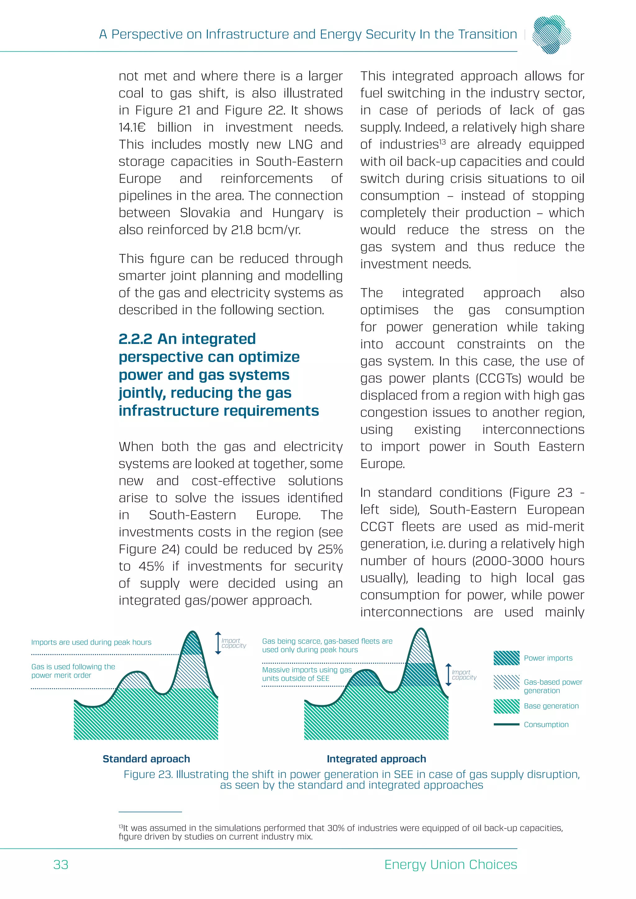 A Perspective on Infrastructure and Energy Security In the Transition
Energy Union Choices33
not met and where there is a larger
coal to gas shift, is also illustrated
in Figure 21 and Figure 22. It shows
14.1€ billion in investment needs.
This includes mostly new LNG and
storage capacities in South-Eastern
Europe and reinforcements of
pipelines in the area. The connection
between Slovakia and Hungary is
also reinforced by 21.8 bcm/yr.
This figure can be reduced through
smarter joint planning and modelling
of the gas and electricity systems as
described in the following section.
2.2.2	An integrated
perspective can optimize
power and gas systems
jointly, reducing the gas
infrastructure requirements
When both the gas and electricity
systems are looked at together, some
new and cost-effective solutions
arise to solve the issues identified
in South-Eastern Europe. The
investments costs in the region (see
Figure 24) could be reduced by 25%
to 45% if investments for security
of supply were decided using an
integrated gas/power approach.
This integrated approach allows for
fuel switching in the industry sector,
in case of periods of lack of gas
supply. Indeed, a relatively high share
of industries13
are already equipped
with oil back-up capacities and could
switch during crisis situations to oil
consumption – instead of stopping
completely their production – which
would reduce the stress on the
gas system and thus reduce the
investment needs.
The integrated approach also
optimises the gas consumption
for power generation while taking
into account constraints on the
gas system. In this case, the use of
gas power plants (CCGTs) would be
displaced from a region with high gas
congestion issues to another region,
using existing interconnections
to import power in South Eastern
Europe.
In standard conditions (Figure 23 -
left side), South-Eastern European
CCGT fleets are used as mid-merit
generation, i.e. during a relatively high
number of hours (2000-3000 hours
usually), leading to high local gas
consumption for power, while power
interconnections are used mainly
Standard aproach Integrated approach
Gas is used following the
power merit order
Imports are used during peak hours Import
capacity
Import
capacity
Power imports
Gas-based power
generation
Base generation
Consumption
Massive imports using gas
units outside of SEE
Gas being scarce, gas-based ﬂeets are
used only during peak hours
Figure 23. Illustrating the shift in power generation in SEE in case of gas supply disruption,
as seen by the standard and integrated approaches
13
It was assumed in the simulations performed that 30% of industries were equipped of oil back-up capacities,
figure driven by studies on current industry mix.
 