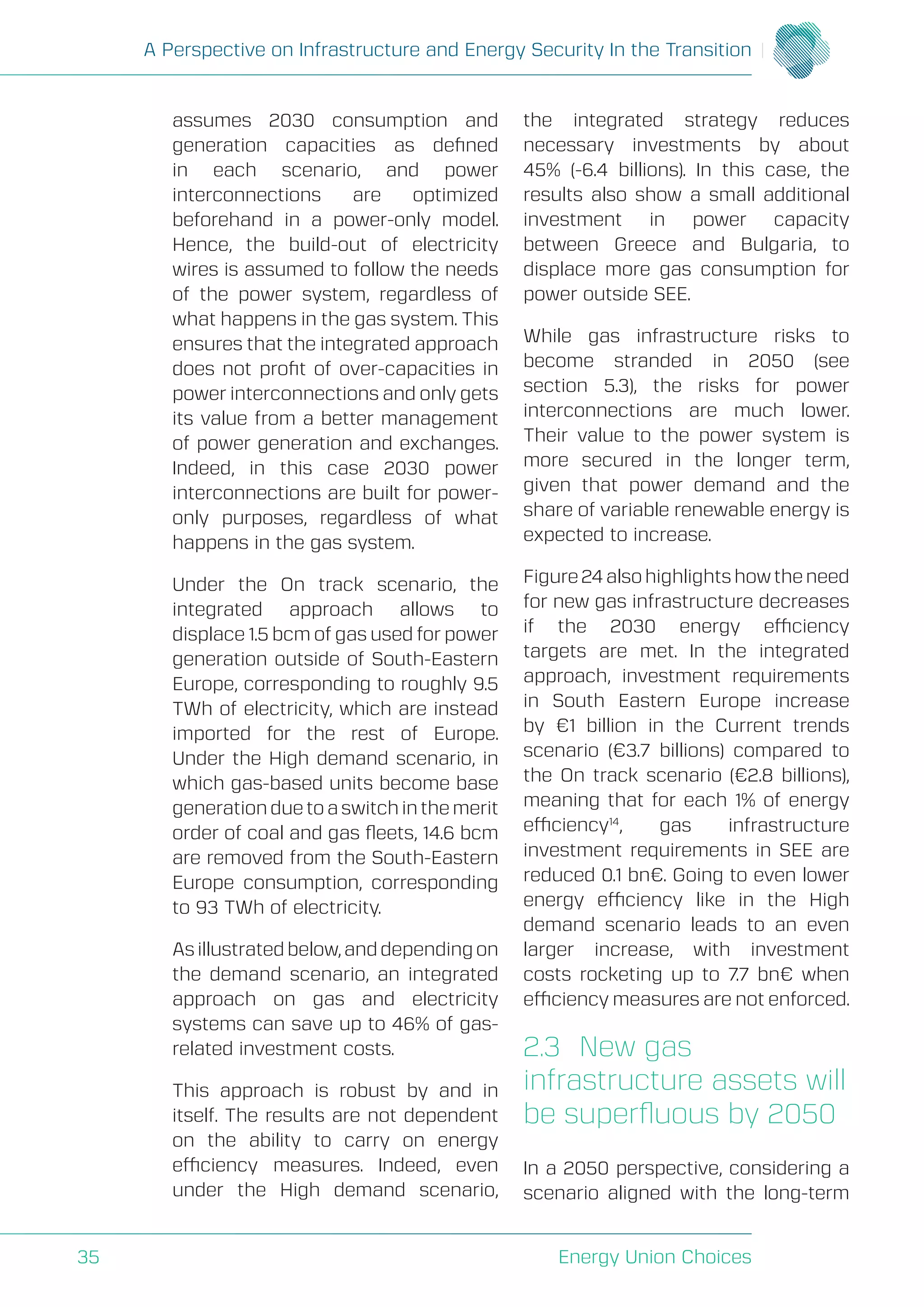 A Perspective on Infrastructure and Energy Security In the Transition
Energy Union Choices35
assumes 2030 consumption and
generation capacities as defined
in each scenario, and power
interconnections are optimized
beforehand in a power-only model.
Hence, the build-out of electricity
wires is assumed to follow the needs
of the power system, regardless of
what happens in the gas system. This
ensures that the integrated approach
does not profit of over-capacities in
power interconnections and only gets
its value from a better management
of power generation and exchanges.
Indeed, in this case 2030 power
interconnections are built for power-
only purposes, regardless of what
happens in the gas system.
Under the On track scenario, the
integrated approach allows to
displace 1.5 bcm of gas used for power
generation outside of South-Eastern
Europe, corresponding to roughly 9.5
TWh of electricity, which are instead
imported for the rest of Europe.
Under the High demand scenario, in
which gas-based units become base
generation due to a switch in the merit
order of coal and gas fleets, 14.6 bcm
are removed from the South-Eastern
Europe consumption, corresponding
to 93 TWh of electricity.
As illustrated below, and depending on
the demand scenario, an integrated
approach on gas and electricity
systems can save up to 46% of gas-
related investment costs.
This approach is robust by and in
itself. The results are not dependent
on the ability to carry on energy
efficiency measures. Indeed, even
under the High demand scenario,
the integrated strategy reduces
necessary investments by about
45% (-6.4 billions). In this case, the
results also show a small additional
investment in power capacity
between Greece and Bulgaria, to
displace more gas consumption for
power outside SEE.
While gas infrastructure risks to
become stranded in 2050 (see
section 5.3), the risks for power
interconnections are much lower.
Their value to the power system is
more secured in the longer term,
given that power demand and the
share of variable renewable energy is
expected to increase.
Figure 24 also highlights how the need
for new gas infrastructure decreases
if the 2030 energy efficiency
targets are met. In the integrated
approach, investment requirements
in South Eastern Europe increase
by €1 billion in the Current trends
scenario (€3.7 billions) compared to
the On track scenario (€2.8 billions),
meaning that for each 1% of energy
efficiency14
, gas infrastructure
investment requirements in SEE are
reduced 0.1 bn€. Going to even lower
energy efficiency like in the High
demand scenario leads to an even
larger increase, with investment
costs rocketing up to 7.7 bn€ when
efficiency measures are not enforced.
2.3	 New gas
infrastructure assets will
be superfluous by 2050
In a 2050 perspective, considering a
scenario aligned with the long-term
 