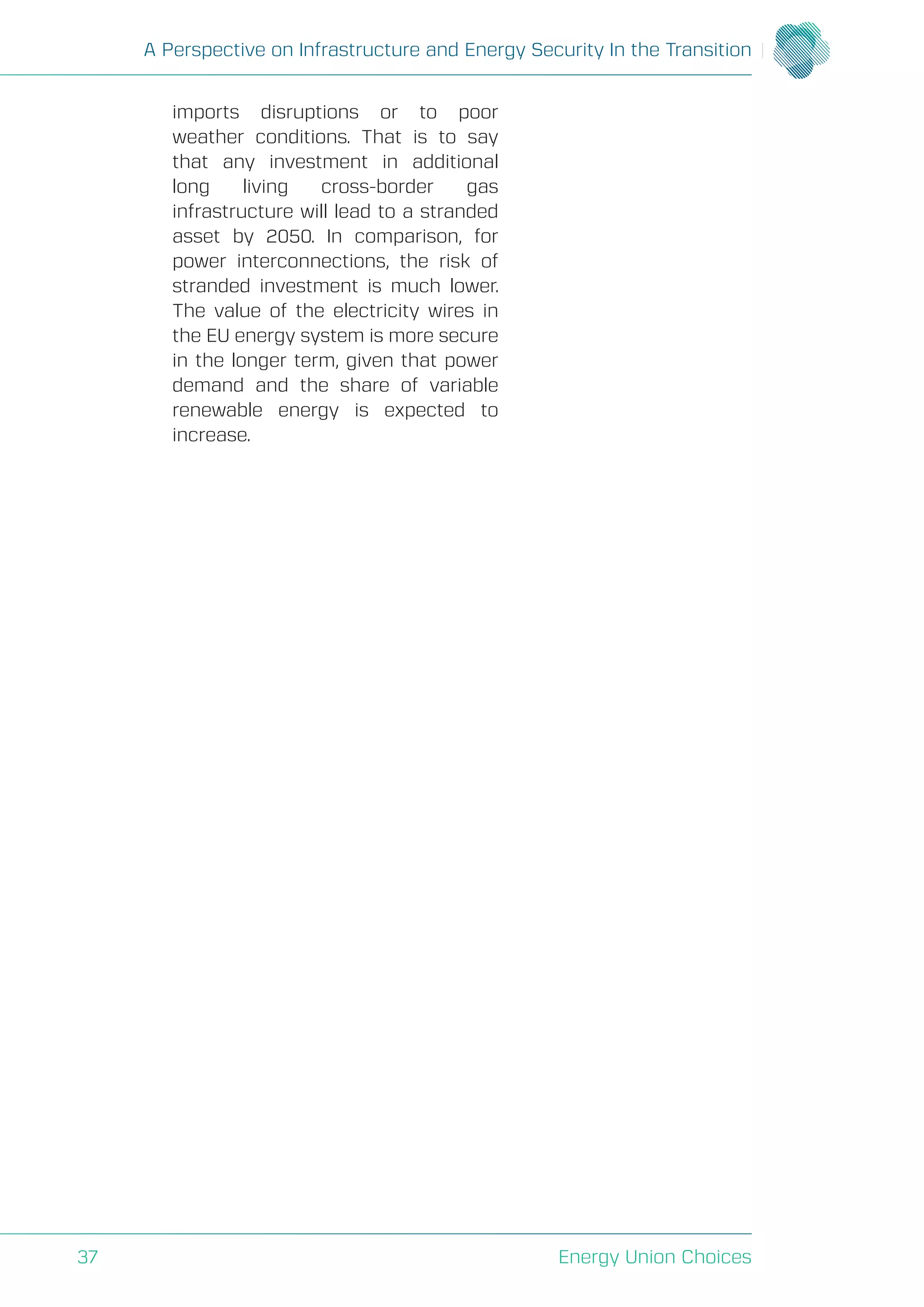 A Perspective on Infrastructure and Energy Security In the Transition
Energy Union Choices37
imports disruptions or to poor
weather conditions. That is to say
that any investment in additional
long living cross-border gas
infrastructure will lead to a stranded
asset by 2050. In comparison, for
power interconnections, the risk of
stranded investment is much lower.
The value of the electricity wires in
the EU energy system is more secure
in the longer term, given that power
demand and the share of variable
renewable energy is expected to
increase.
 