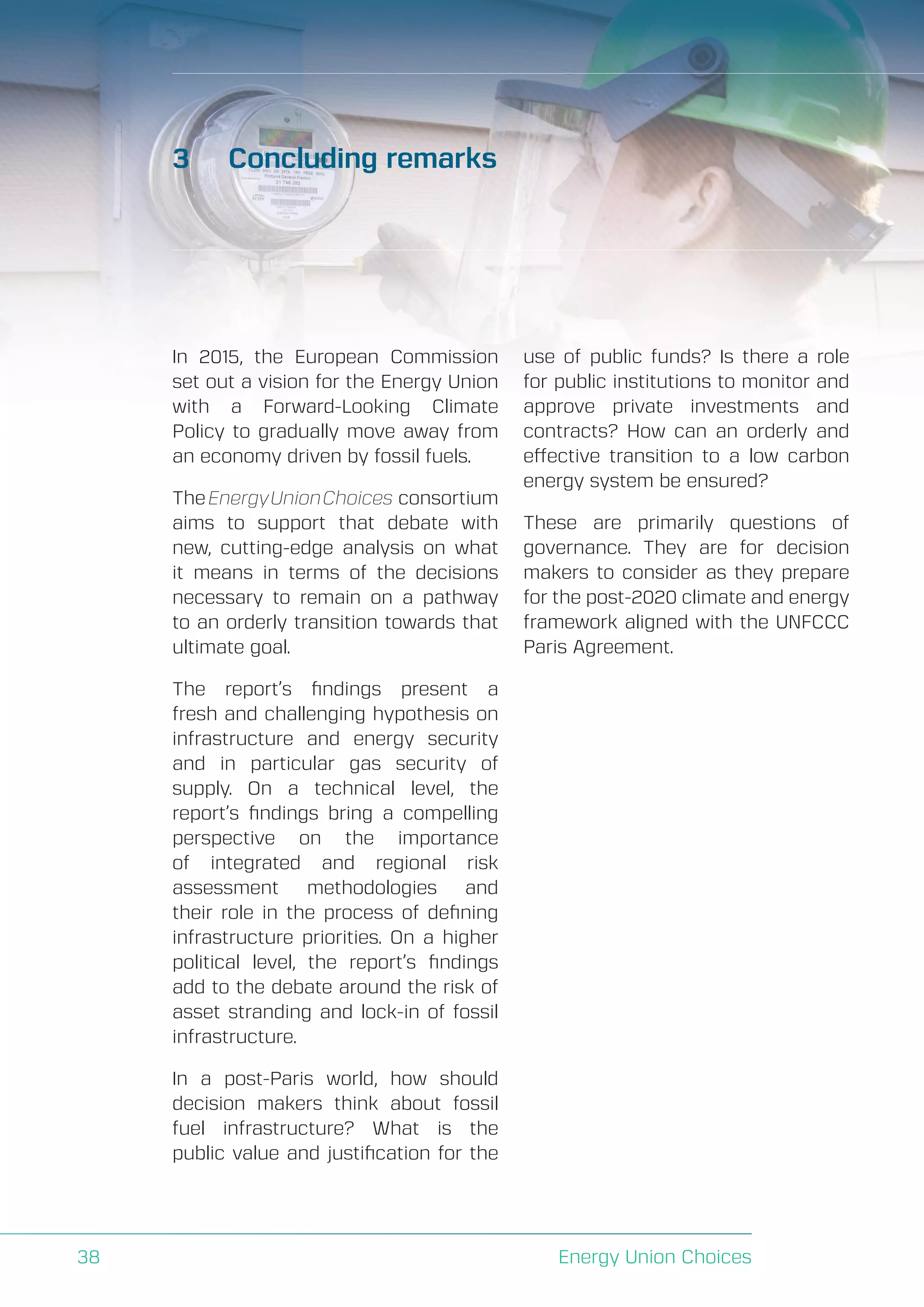 A Perspective on Infrastructure and Energy Security In the Transition
Energy Union Choices38
3	 Concluding remarks
In 2015, the European Commission
set out a vision for the Energy Union
with a Forward-Looking Climate
Policy to gradually move away from
an economy driven by fossil fuels.
TheEnergyUnionChoices consortium
aims to support that debate with
new, cutting-edge analysis on what
it means in terms of the decisions
necessary to remain on a pathway
to an orderly transition towards that
ultimate goal.
The report’s findings present a
fresh and challenging hypothesis on
infrastructure and energy security
and in particular gas security of
supply. On a technical level, the
report’s findings bring a compelling
perspective on the importance
of integrated and regional risk
assessment methodologies and
their role in the process of defining
infrastructure priorities. On a higher
political level, the report’s findings
add to the debate around the risk of
asset stranding and lock-in of fossil
infrastructure.
In a post-Paris world, how should
decision makers think about fossil
fuel infrastructure? What is the
public value and justification for the
use of public funds? Is there a role
for public institutions to monitor and
approve private investments and
contracts? How can an orderly and
effective transition to a low carbon
energy system be ensured?
These are primarily questions of
governance. They are for decision
makers to consider as they prepare
for the post-2020 climate and energy
framework aligned with the UNFCCC
Paris Agreement.
 