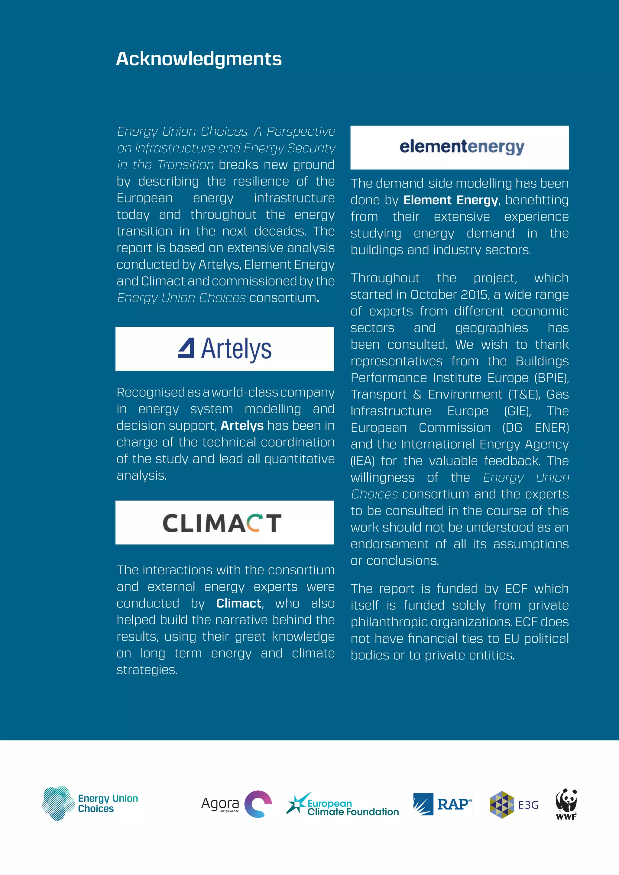 A Perspective on Infrastructure and Energy Security In the Transition
Energy Union Choices39
Energy Union Choices: A Perspective
on Infrastructure and Energy Security
in the Transition breaks new ground
by describing the resilience of the
European energy infrastructure
today and throughout the energy
transition in the next decades. The
report is based on extensive analysis
conducted by Artelys, Element Energy
and Climact and commissioned by the
Energy Union Choices consortium.
Recognisedasaworld-classcompany
in energy system modelling and
decision support, Artelys has been in
charge of the technical coordination
of the study and lead all quantitative
analysis.
The interactions with the consortium
and external energy experts were
conducted by Climact, who also
helped build the narrative behind the
results, using their great knowledge
on long term energy and climate
strategies.
The demand-side modelling has been
done by Element Energy, benefitting
from their extensive experience
studying energy demand in the
buildings and industry sectors.
Throughout the project, which
started in October 2015, a wide range
of experts from different economic
sectors and geographies has
been consulted. We wish to thank
representatives from the Buildings
Performance Institute Europe (BPIE),
Transport & Environment (T&E), Gas
Infrastructure Europe (GIE), The
European Commission (DG ENER)
and the International Energy Agency
(IEA) for the valuable feedback. The
willingness of the Energy Union
Choices consortium and the experts
to be consulted in the course of this
work should not be understood as an
endorsement of all its assumptions
or conclusions.
The report is funded by ECF which
itself is funded solely from private
philanthropic organizations. ECF does
not have financial ties to EU political
bodies or to private entities.
Acknowledgments
 
