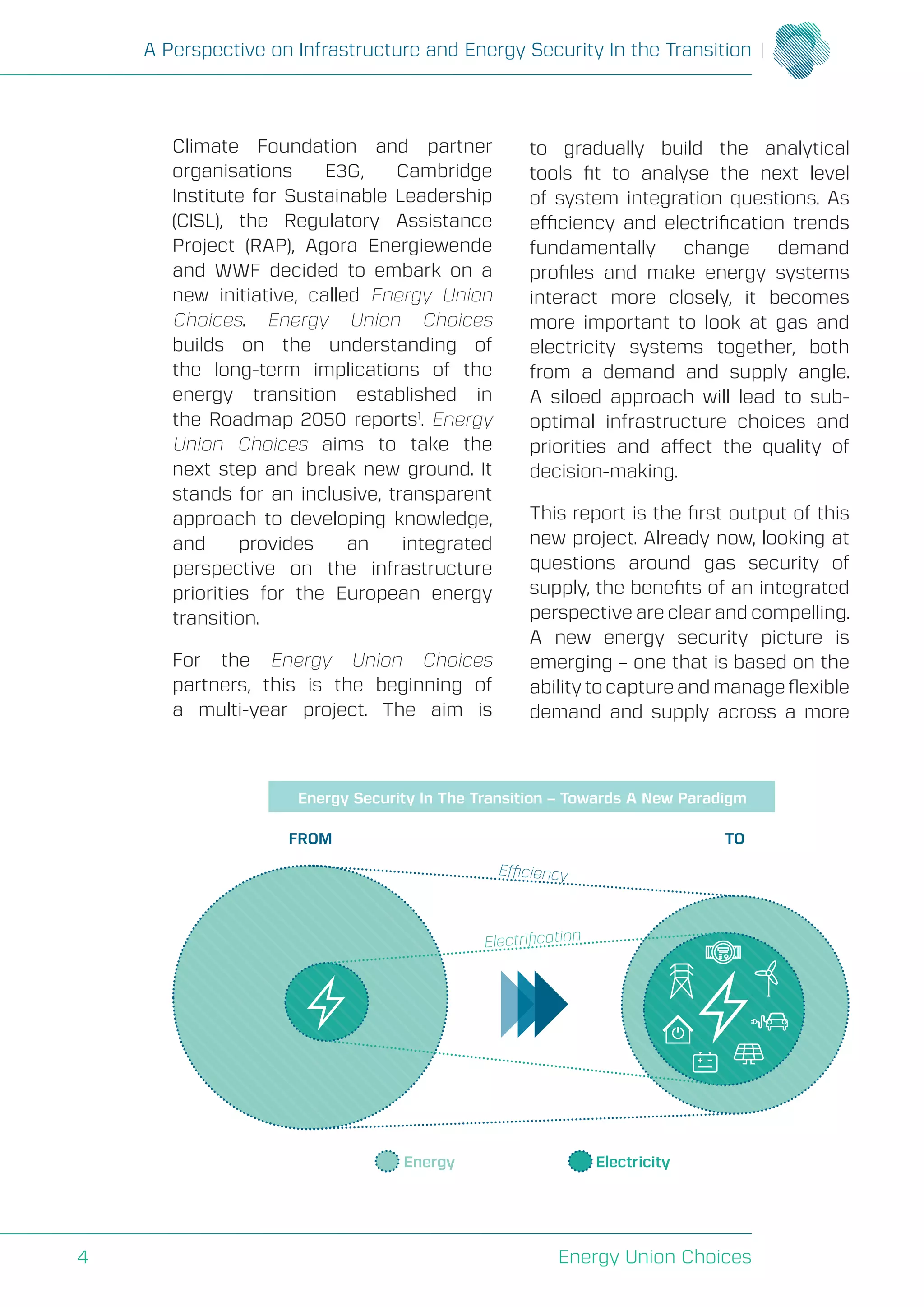 A Perspective on Infrastructure and Energy Security In the Transition
Energy Union Choices4
Climate Foundation and partner
organisations E3G, Cambridge
Institute for Sustainable Leadership
(CISL), the Regulatory Assistance
Project (RAP), Agora Energiewende
and WWF decided to embark on a
new initiative, called Energy Union
Choices. Energy Union Choices
builds on the understanding of
the long-term implications of the
energy transition established in
the Roadmap 2050 reports1
. Energy
Union Choices aims to take the
next step and break new ground. It
stands for an inclusive, transparent
approach to developing knowledge,
and provides an integrated
perspective on the infrastructure
priorities for the European energy
transition.
For the Energy Union Choices
partners, this is the beginning of
a multi-year project. The aim is
to gradually build the analytical
tools fit to analyse the next level
of system integration questions. As
efficiency and electrification trends
fundamentally change demand
profiles and make energy systems
interact more closely, it becomes
more important to look at gas and
electricity systems together, both
from a demand and supply angle.
A siloed approach will lead to sub-
optimal infrastructure choices and
priorities and affect the quality of
decision-making.
This report is the first output of this
new project. Already now, looking at
questions around gas security of
supply, the benefits of an integrated
perspective are clear and compelling.
A new energy security picture is
emerging – one that is based on the
ability to capture and manage flexible
demand and supply across a more
FROM
Electriﬁcation
Efficiency
TO
Energy Electricity
Energy Security In The Transition – Towards A New Paradigm
 