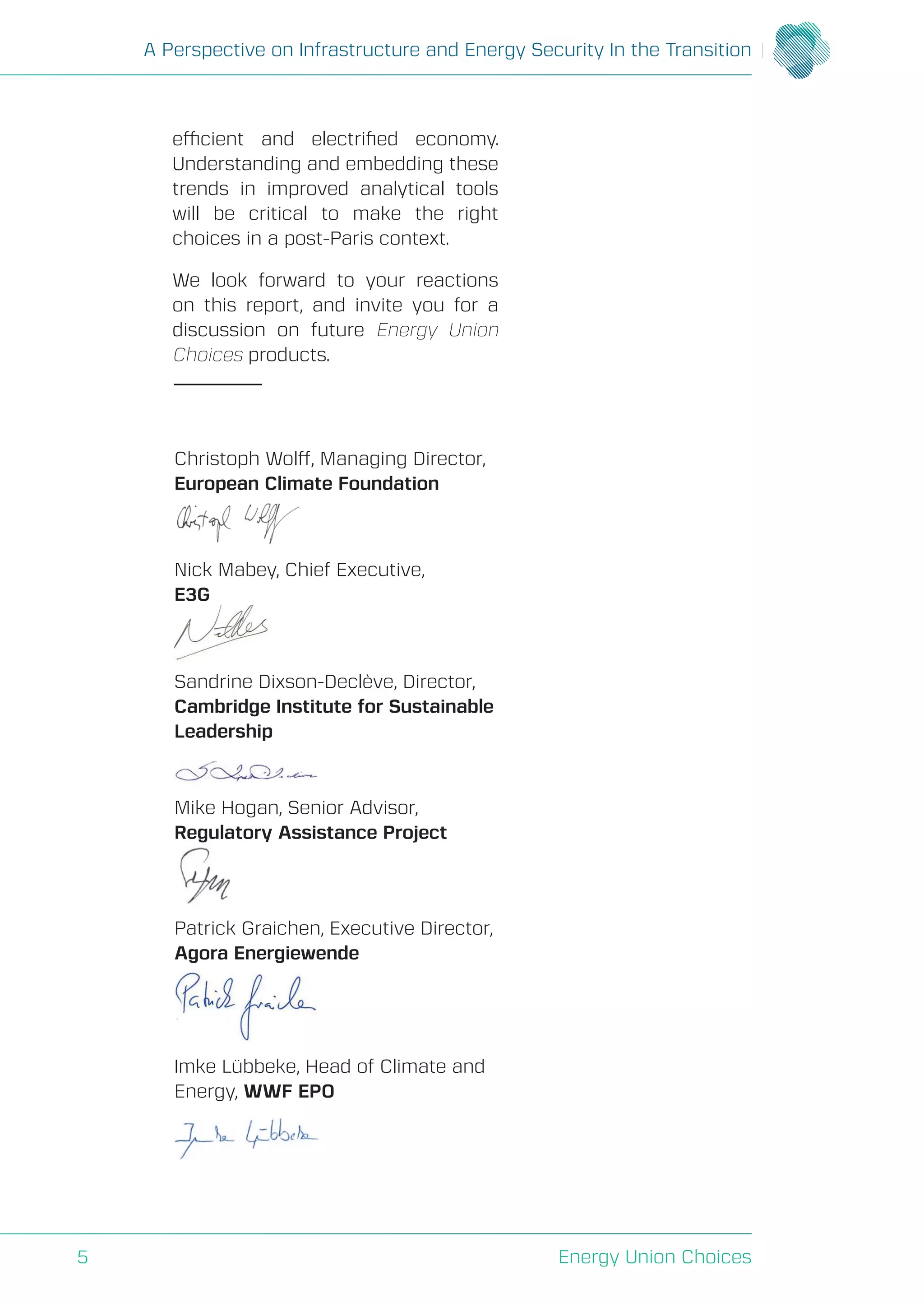 A Perspective on Infrastructure and Energy Security In the Transition
Energy Union Choices5
Christoph Wolff, Managing Director,
European Climate Foundation
Nick Mabey, Chief Executive,
E3G
Sandrine Dixson-Declève, Director,
Cambridge Institute for Sustainable
Leadership
Mike Hogan, Senior Advisor,
Regulatory Assistance Project
Patrick Graichen, Executive Director,
Agora Energiewende
Imke Lübbeke, Head of Climate and
Energy, WWF EPO
efficient and electrified economy.
Understanding and embedding these
trends in improved analytical tools
will be critical to make the right
choices in a post-Paris context.
We look forward to your reactions
on this report, and invite you for a
discussion on future Energy Union
Choices products.
 