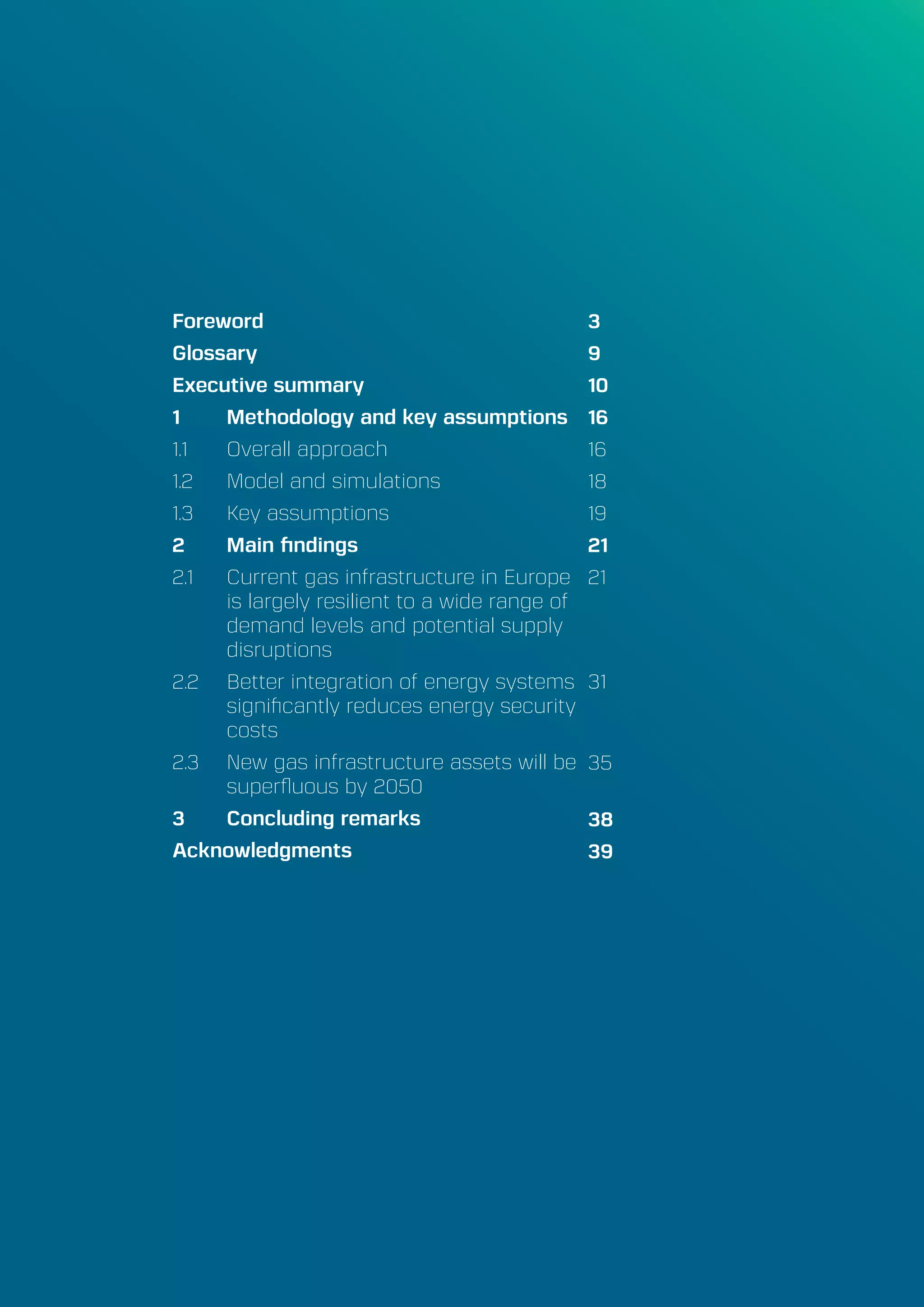 A Perspective on Infrastructure and Energy Security In the Transition
Energy Union Choices7
Foreword
Glossary
Executive summary
1	 Methodology and key assumptions
1.1	 Overall approach
1.2	 Model and simulations
1.3	 Key assumptions	
2	 Main findings
2.1	 Current gas infrastructure in Europe
is largely resilient to a wide range of
demand levels and potential supply
disruptions
2.2	 Better integration of energy systems
significantly reduces energy security
costs
2.3	 New gas infrastructure assets will be
superfluous by 2050
3	 Concluding remarks
Acknowledgments
3
9
10
16
16
18
19
21
21
31
35
38
39
 