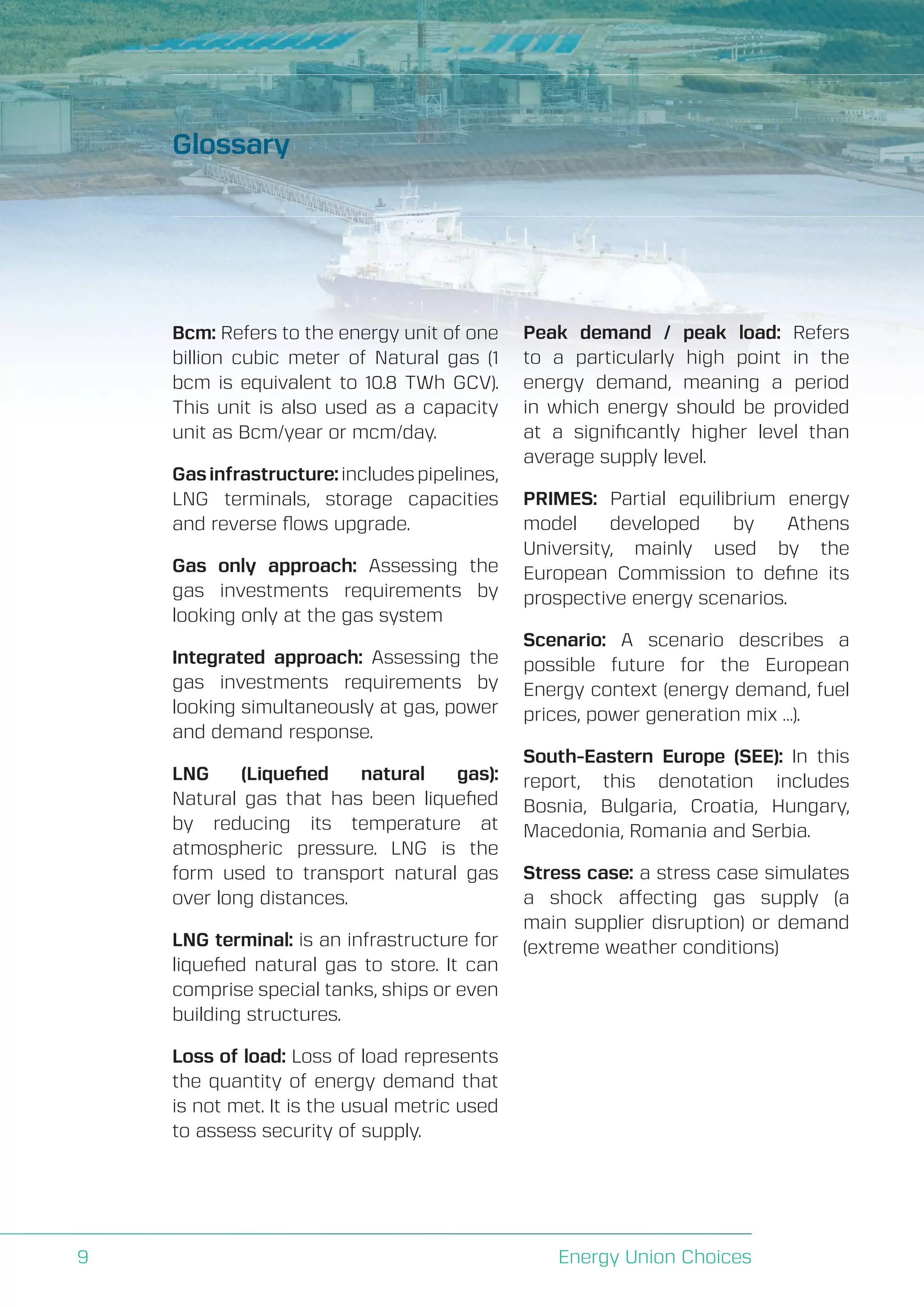 A Perspective on Infrastructure and Energy Security In the Transition
Energy Union Choices9
Glossary
Bcm: Refers to the energy unit of one
billion cubic meter of Natural gas (1
bcm is equivalent to 10.8 TWh GCV).
This unit is also used as a capacity
unit as Bcm/year or mcm/day.
Gasinfrastructure:includespipelines,
LNG terminals, storage capacities
and reverse flows upgrade.
Gas only approach: Assessing the
gas investments requirements by
looking only at the gas system
Integrated approach: Assessing the
gas investments requirements by
looking simultaneously at gas, power
and demand response.
LNG (Liquefied natural gas):
Natural gas that has been liquefied
by reducing its temperature at
atmospheric pressure. LNG is the
form used to transport natural gas
over long distances.
LNG terminal: is an infrastructure for
liquefied natural gas to store. It can
comprise special tanks, ships or even
building structures.
Loss of load: Loss of load represents
the quantity of energy demand that
is not met. It is the usual metric used
to assess security of supply.
Peak demand / peak load: Refers
to a particularly high point in the
energy demand, meaning a period
in which energy should be provided
at a significantly higher level than
average supply level.
PRIMES: Partial equilibrium energy
model developed by Athens
University, mainly used by the
European Commission to define its
prospective energy scenarios.
Scenario: A scenario describes a
possible future for the European
Energy context (energy demand, fuel
prices, power generation mix …).
South-Eastern Europe (SEE): In this
report, this denotation includes
Bosnia, Bulgaria, Croatia, Hungary,
Macedonia, Romania and Serbia.
Stress case: a stress case simulates
a shock affecting gas supply (a
main supplier disruption) or demand
(extreme weather conditions)
 