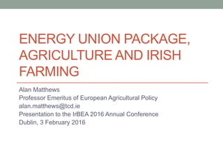 ENERGY UNION PACKAGE,
AGRICULTURE AND IRISH
FARMING
Alan Matthews
Professor Emeritus of European Agricultural Policy
alan.matthews@tcd.ie
Presentation to the IrBEA 2016 Annual Conference
Dublin, 3 February 2016
 
