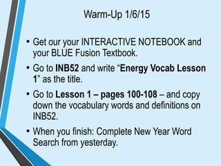 Warm-Up 1/6/15
• Get our your INTERACTIVE NOTEBOOK and
your BLUE Fusion Textbook.
• Go to INB52 and write “Energy Vocab Lesson
1” as the title.
• Go to Lesson 1 – pages 100-108 – and copy
down the vocabulary words and definitions on
INB52.
• When you finish: Complete New Year Word
Search from yesterday.
 