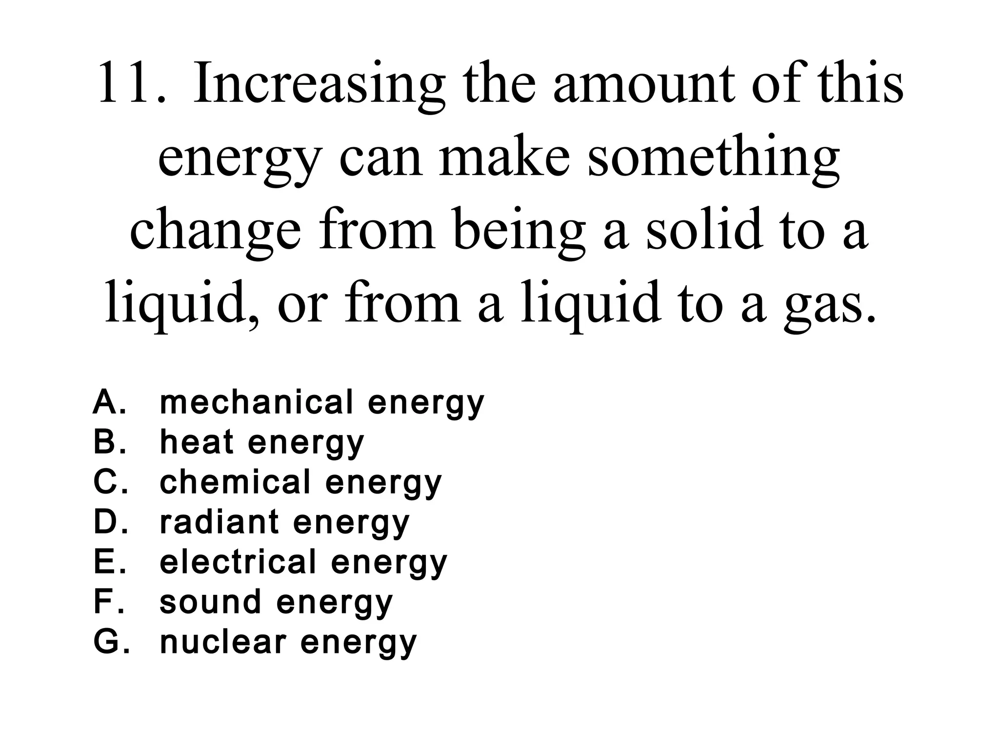 11. Increasing the amount of this
energy can make something
change from being a solid to a
liquid, or from a liquid to a gas.
A.
B.
C.
D.
E.
F.
G.

mechanical energy
heat energy
chemical energy
radiant energy
electrical energy
sound energy
nuclear energy

 