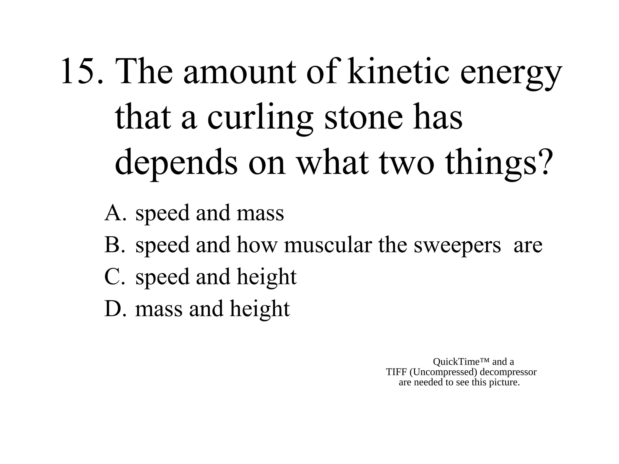 15. The amount of kinetic energy
that a curling stone has
depends on what two things?
A.
B.
C.
D.

speed and mass
speed and how muscular the sweepers are
speed and height
mass and height
QuickTime™ and a
TIFF (Uncompressed) decompressor
are needed to see this picture.

 