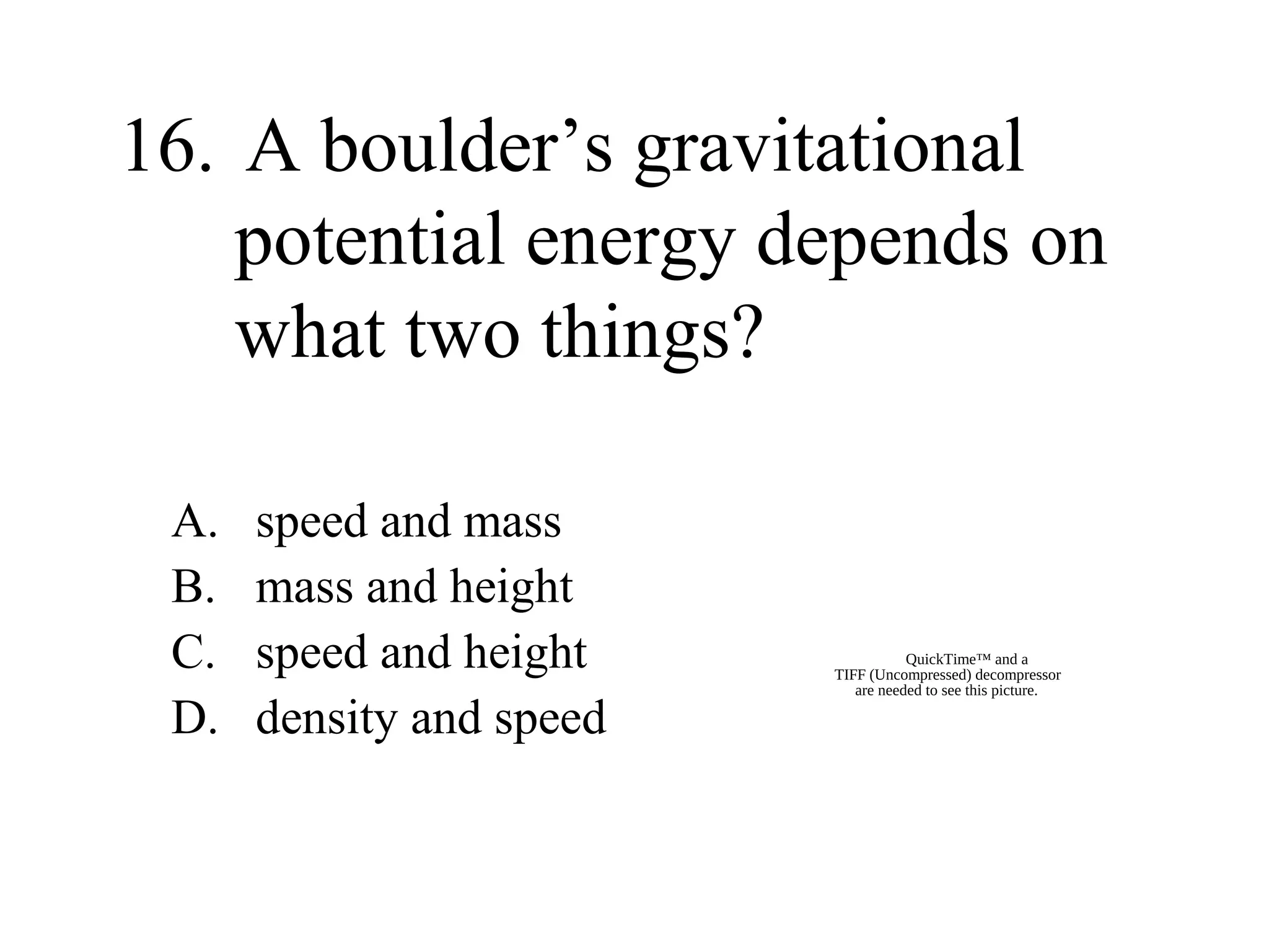 16. A boulder’s gravitational
potential energy depends on
what two things?
A.
B.
C.
D.

speed and mass
mass and height
speed and height
density and speed

QuickTime™ and a
TIFF (Uncompressed) decompressor
are needed to see this picture.

 