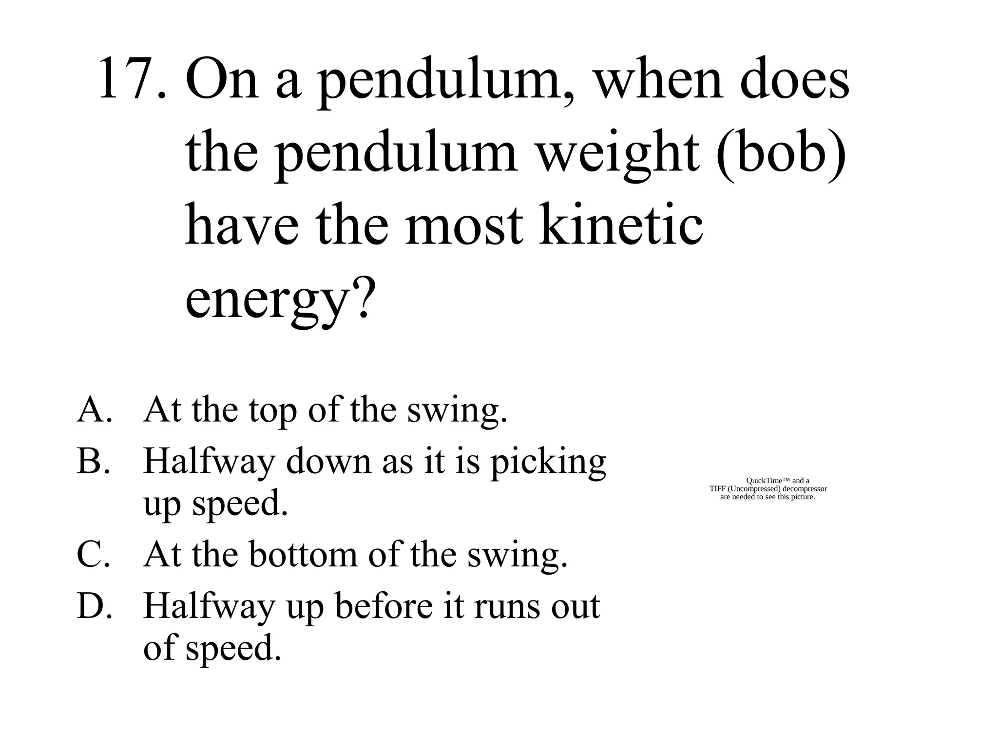 17. On a pendulum, when does
the pendulum weight (bob)
have the most kinetic
energy?
A. At the top of the swing.
B. Halfway down as it is picking
up speed.
C. At the bottom of the swing.
D. Halfway up before it runs out
of speed.

QuickTime™ and a
TIFF (Uncompressed) decompressor
are needed to see this picture.

 