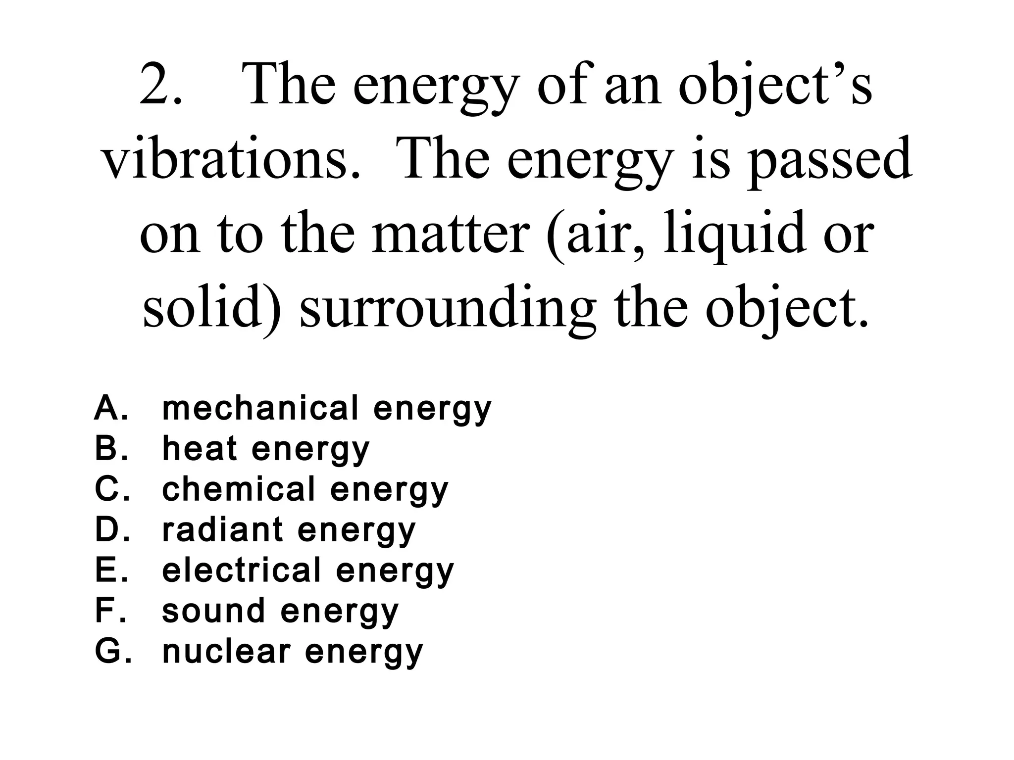 2. The energy of an object’s
vibrations. The energy is passed
on to the matter (air, liquid or
solid) surrounding the object.
A.
B.
C.
D.
E.
F.
G.

mechanical energy
heat energy
chemical energy
radiant energy
electrical energy
sound energy
nuclear energy

 