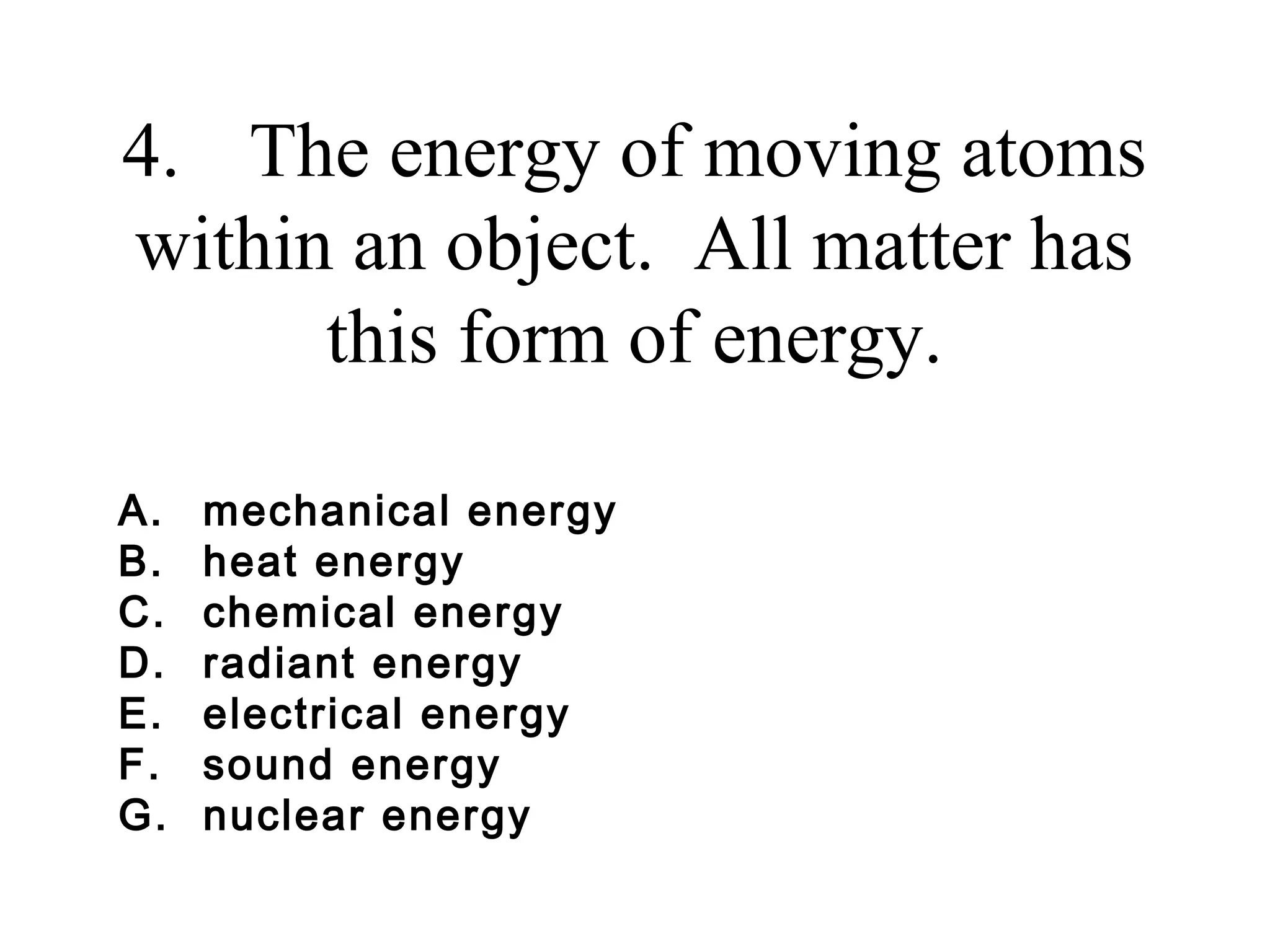 4. The energy of moving atoms
within an object. All matter has
this form of energy.
A.
B.
C.
D.
E.
F.
G.

mechanical energy
heat energy
chemical energy
radiant energy
electrical energy
sound energy
nuclear energy

 
