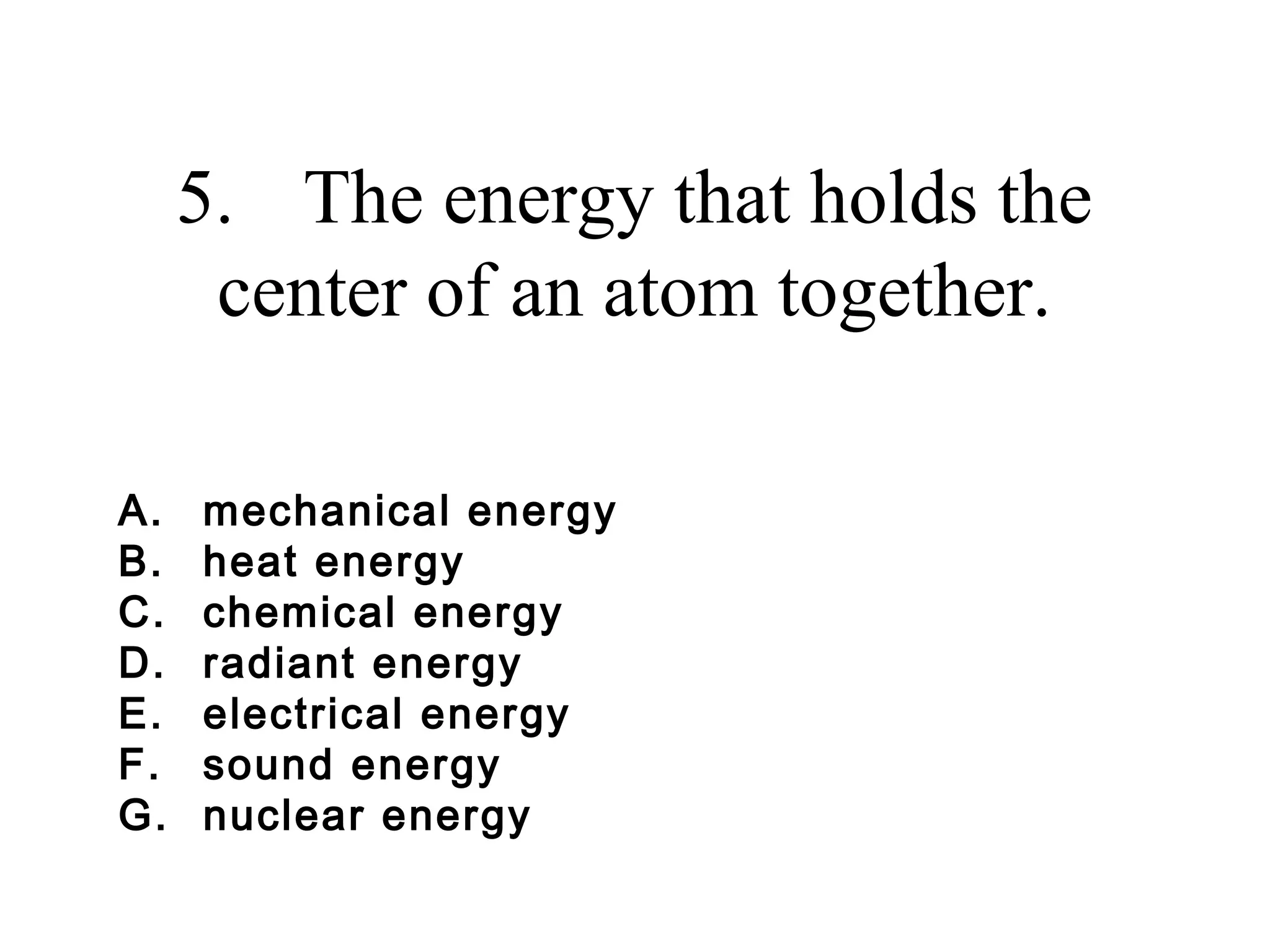 5. The energy that holds the
center of an atom together.
A.
B.
C.
D.
E.
F.
G.

mechanical energy
heat energy
chemical energy
radiant energy
electrical energy
sound energy
nuclear energy

 