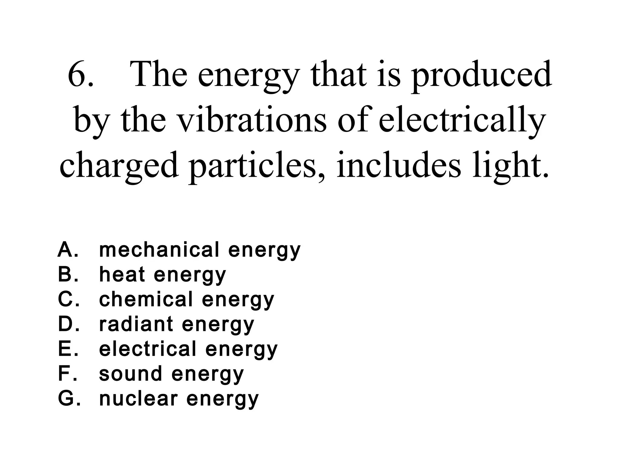 6. The energy that is produced
by the vibrations of electrically
charged particles, includes light.
A.
B.
C.
D.
E.
F.
G.

mechanical energy
heat energy
chemical energy
radiant energy
electrical energy
sound energy
nuclear energy

 