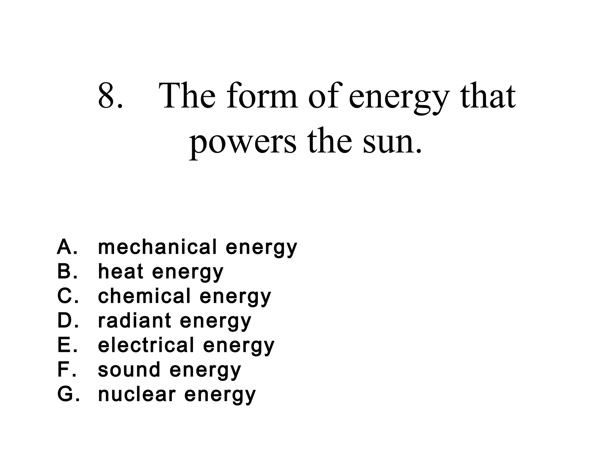 8. The form of energy that
powers the sun.
A.
B.
C.
D.
E.
F.
G.

mechanical energy
heat energy
chemical energy
radiant energy
electrical energy
sound energy
nuclear energy

 