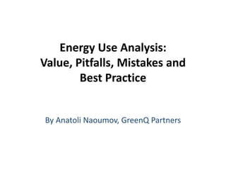 Energy Use Analysis:
Value, Pitfalls, Mistakes and
Best Practice
By Anatoli Naoumov, GreenQ Partners
 