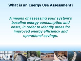 What is an Energy Use Assessment?


     A means of assessing your system’s
      baseline energy consumption and
      costs, in order to identify areas for
       improved energy efficiency and
              operational savings.




10
 