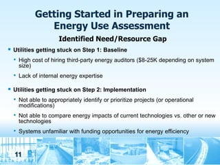 Getting Started in Preparing an
                 Energy Use Assessment
                        Identified Need/Resource Gap
   Utilities getting stuck on Step 1: Baseline
    •   High cost of hiring third-party energy auditors ($8-25K depending on system
        size)
    •   Lack of internal energy expertise

   Utilities getting stuck on Step 2: Implementation
    •   Not able to appropriately identify or prioritize projects (or operational
        modifications)
    •   Not able to compare energy impacts of current technologies vs. other or new
        technologies
    •   Systems unfamiliar with funding opportunities for energy efficiency



    11
 