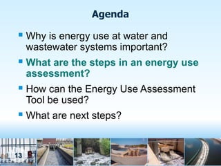 Agenda

 Why is energy use at water and
     wastewater systems important?
 What are the steps in an energy use
     assessment?
 How can the Energy Use Assessment
     Tool be used?
 What are next steps?


13
 