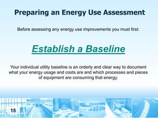 Preparing an Energy Use Assessment

     Before assessing any energy use improvements you must first:



            Establish a Baseline
Your individual utility baseline is an orderly and clear way to document
what your energy usage and costs are and which processes and pieces
               of equipment are consuming that energy.




15
 