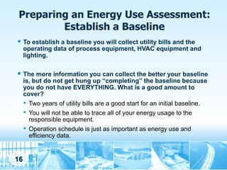 Preparing an Energy Use Assessment:
         Establish a Baseline
 To establish a baseline you will collect utility bills and the
     operating data of process equipment, HVAC equipment and
     lighting.

 The more information you can collect the better your baseline
     is, but do not get hung up “completing” the baseline because
     you do not have EVERYTHING. What is a good amount to
     cover?
     • Two years of utility bills are a good start for an initial baseline.
     • You will not be able to trace all of your energy usage to the
       responsible equipment.
     • Operation schedule is just as important as energy use and
       efficiency data.


16
 