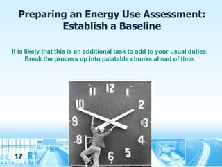 Preparing an Energy Use Assessment:
          Establish a Baseline

It is likely that this is an additional task to add to your usual duties.
      Break the process up into palatable chunks ahead of time.




17
 