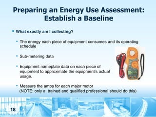 Preparing an Energy Use Assessment:
         Establish a Baseline
    What exactly am I collecting?

     •   The energy each piece of equipment consumes and its operating
         schedule

     •   Sub-metering data

     •   Equipment nameplate data on each piece of
         equipment to approximate the equipment’s actual
         usage.

     •   Measure the amps for each major motor
         (NOTE: only a trained and qualified professional should do this)



18
 