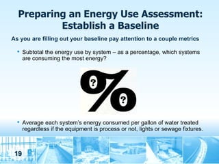 Preparing an Energy Use Assessment:
          Establish a Baseline
As you are filling out your baseline pay attention to a couple metrics

  •   Subtotal the energy use by system – as a percentage, which systems
      are consuming the most energy?




  •   Average each system’s energy consumed per gallon of water treated
      regardless if the equipment is process or not, lights or sewage fixtures.



 19
 