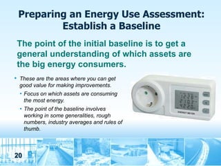 Preparing an Energy Use Assessment:
            Establish a Baseline
    The point of the initial baseline is to get a
    general understanding of which assets are
    the big energy consumers.
•   These are the areas where you can get
    good value for making improvements.
    • Focus on which assets are consuming
     the most energy.
    • The point of the baseline involves
     working in some generalities, rough
     numbers, industry averages and rules of
     thumb.



20
 
