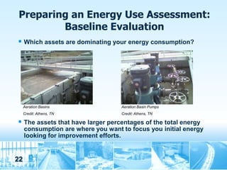 Preparing an Energy Use Assessment:
         Baseline Evaluation
 Which assets are dominating your energy consumption?




     Aeration Basins                Aeration Basin Pumps
     Credit: Athens, TN             Credit: Athens, TN

 The assets that have larger percentages of the total energy
     consumption are where you want to focus you initial energy
     looking for improvement efforts.


22
 