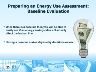 Preparing an Energy Use Assessment:
           Baseline Evaluation


 Once there is a baseline then you will be able to
 easily see if an energy savings idea will actually
 affect the bottom line.


 Having a baseline makes day-to-day decisions easier.




  23
 